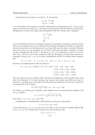 Teorı́a elemental 9 Los cuaterniones
Consideremos el C-espacio vectorial C × C. La función
C × C
%e
// H
(y, z) Â // qy,z
es un isomorfismo de C-espacios vectoriales. Definiendo la multiplicación en C × C por trans-
porte de estructura a través de %e, obtenemos la presentación usual del anillo de cuaterniones.
Designaremos con Ȟ a este anillo, para distinguirlo de H. Es evidente que el diagrama
C
%
//
ι1
²²
H
Ȟ
%e
??
Ä
Ä
Ä
Ä
Ä
Ä
Ä
,
en el cual la flecha vertical es la inclusión canónica en la primera coordenada, conmuta. Como
%(C) no está incluı́do en el centro de H, para determinar la multiplicación de Ȟ no es suficiente
calcular los productos de los elementos de una base de Ȟ como C-espacio vectorial. Debemos
hacer esto, pero con los elementos de una base de Ȟ como R-espacio vectorial. A partir
de ahora identificamos Ȟ con R4 y llamamos 1, i, j, k a los elementos (1, 0, 0, 0), (0, 1, 0, 0),
(0, 0, 1, 0) y (0, 0, 0, 1), de la base canónica de Ȟ como R-espacio vectorial. Esta notación es
razonable, porque %e(1) = q1,0 es el neutro multiplicativo de H. Un cálculo directo muestra
que:
i2
= j2
= k2
= −1, ij = k = −ji, jk = i = −kj y ki = j = −ik.
Entonces, la multiplicación en Ȟ está dada por:
(a1 + aii + ajj + akk)(b1 + bii + bjj + bkk) = a1b1 − aibi − ajbj − akbk
+ (a1bi + aib1 + ajbk − akbj)i
+ (a1bj + ajb1 − aibk + akbi)j
+ (a1bk + akb1 + aibj − ajbi)k.
Para determinar como se traslada a Ȟ el operador de conjugación en H, también basta verlo
sobre los elementos de la base canónica. Las cuentas son mucho más fáciles que para el
producto, y prueban que el operador de Ȟ obtenido por traslación de estructura a partir de
la conjugación en H, satisface
a1 + aii + ajj + akk = a1 − aii − ajj − akk.
Por último, es evidente que el módulo en Ȟ, definido como la composición del módulo en H
con %e, satisface
|z| = (zz̄)1/2
=
q
a2
1 + a2
i + a2
j + a2
k,
para cada z = a1 + aii + ajj + akk ∈ Ȟ.
Consideremos el subanillo ȞZ de Ȟ formado por todos los cuaterniones
z = a1 + aii + ajj + akk,
cuyos coeficientes a1, ai, aj y ak son enteros. Es fácil ver que el grupo de unidades Ȟ×
Z de ȞZ
es {±1, ±i, ±j, ±k}. Usando que el mismo tiene ocho elementos, que
i2
j−2
= jij−1
i = 1,
123
 