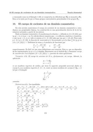 10 El cuerpo de cocientes de un dominio conmutativo Teorı́a elemental
y razonando como en el Ejemplo 1.105, se comprueba sin dificultad que Ȟ×
Z es isomorfo a H2.
Esta es la razón por la que se llama grupos cuaterniónicos generalizados a los grupos Hn.
10. El cuerpo de cocientes de un dominio conmutativo
En esta sección construı́mos el cuerpo de cocientes de un dominio conmutativo y estu-
diamos sus propiedades básicas. La construcción es una generalización directa de la de los
números racionales a partir de los enteros.
Dado un dominio conmutativo A consideremos la relación ∼, definida en A×(A{0}), por
(p, q) ∼ (r, s) si ps = rq. Un cálculo directo muestra que ∼ es reflexiva, simétrica y transitiva,
y que (p, q) ∼ (r, s) si y sólo si existen a, b ∈ A  {0} tales que (pa, qa) = (rb, sb). Para cada
p ∈ A y q ∈ A  {0}, la fracción de numerador p y denominador q es la clase p
q de (p, q) en
(A × (A  {0}))/ ∼. Definimos la suma y el producto de fracciones por
p
q
+
r
s
=
ps + qr
qs
y
p
q
r
s
=
pr
qs
,
respectivamente. Es fácil ver que estas definiciones son correctas. Esto es, que no dependen
de los representantes (p, q) y (r, s) elegidos. Denotamos con el sı́mbolo QA y llamamos cuerpo
de cocientes de A al conjunto (A × (A  {0}))/ ∼, provisto de estas operaciones.
Teorema 4.50. El cuerpo de cocientes de A es, efectivamente, un cuerpo. Además, la
aplicación
A
ι // QA
a Â // a
1
es un morfismo inyectivo de anillos, que tiene la siguiente propiedad universal: dados un
cuerpo k y un morfismo inyectivo f : A → k, existe un único morfismo de cuerpos ˜
f : QA → k
tal que el triángulo
A
f
//
ι
²²
k
QA
˜
f
>>
}
}
}
}
}
}
}
}
conmuta.
Demostración. Las igualdades
³p
q
+
r
s
´
+
t
u
=
ps + qr
qs
+
t
u
=
psu + qru + qst
qsu
=
p
q
+
ru + st
su
=
p
q
+
³r
s
+
t
u
´
,
p
q
+
r
s
=
ps + qr
qs
=
rq + sp
sq
=
r
s
+
p
q
,
p
q
+
0
1
=
p1 + q0
q1
=
p
q
,
p
q
+
−p
q
=
pq − qp
q2
=
0
q2
=
0
1
,
³p
q
r
s
´ t
u
=
pr
qs
t
u
=
prt
qsu
=
p
q
rt
su
=
p
q
³r
s
t
u
´
,
p
q
r
s
=
pr
qs
=
rp
sq
=
r
s
p
q
,
124
 