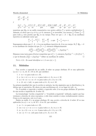 Teorı́a elemental 11 Módulos
p
q
1
1
=
p1
q1
=
p
q
y
p
q
³r
s
+
t
u
´
=
p
q
ru + st
su
=
pru + pst
qsu
=
prqu + qspt
qsqu
=
pr
qs
+
pt
qu
=
p
q
r
s
+
p
q
t
u
,
muestran que QA es un anillo conmutativo con neutro aditivo 0
1 y neutro multiplicativo 1
1 .
Además, es obvio que si p 6= 0 y q 6= 0, entonces p
q es inversible, con inversa q
p. Como 0
q = 0
1
para todo q, esto prueba que QA es un cuerpo. Para ver que ι: A → QA es un morfismo
inyectivo es suficiente notar que
p
1
+
r
1
=
p + r
1
,
p
1
r
1
=
pr
1
y que
p
1
=
r
1
⇒ p = r.
Supongamos ahora que f : A → k es un morfismo inyectivo de A en un cuerpo. Si ˜
f : QA → k
es un morfismo de cuerpos tal que ˜
f ¨§¦¥¡¢£¤ι = f, entonces obligatoriamente
˜
f
³p
q
´
= ˜
f
³p
1
´
˜
f
³1
q
´
= ˜
f
³p
1
´
˜
f
³q
1
´−1
= f(p)f(q)−1
.
Dejamos como tarea para el lector comprobar que si p
q = r
s , entonces f(p)f(q)−1 = f(r)f(s)−1,
y que la fórmula ˜
f
¡p
q
¢
= f(p)f(q)−1 define un morfismo de anillos. ¤
Nota 4.51. Es usual identificar a ∈ A con ι(a) = a
1 .
11. Módulos
Una acción a izquierda de un anillo A sobre un grupo abeliano M es una aplicación
(a, m) 7→ a · m, de A × M en M, que satisface:
1. 1 · m = m para todo m ∈ M,
2. a · (m + n) = a · m + a · n para todo a ∈ A y m, n ∈ M,
3. (a + b) · m = a · m + b · m para todo a, b ∈ A y m ∈ M,
4. a · (b · m) = (ab) · m para todo a, b ∈ A y m ∈ M.
La primera igualdad dice que la acción es unitaria, las dos siguientes que es distributiva y la
última que es asociativa. De ahora en más escribiremos ab · m en lugar de (ab) · m.
Un A-módulo a izquierda o módulo a izquierda sobre A es un grupo abeliano M provisto
de una acción a izquierda de A sobre M.
La terminologı́a “acción a izquierda” y “A-módulo a izquierda” utilizada, sugiere que hay
versiones a derecha de estos conceptos, y sólo tiene sentido si estas verdaderamente existen.
Como es de esperarse, este es el caso.
Dados un anillo A y un grupo abeliano M, una acción a derecha de A sobre M es una
aplicación (m, a) 7→ m · a, de M × A en M, que satisface:
1. m · 1 = m para todo m ∈ M,
2. (m + n) · a = m · a + n · a para todo a ∈ A y m, n ∈ M,
3. m · (a + b) = m · a + m · b para todo a, b ∈ A y m ∈ M,
4. (m · a) · b = m · (ab) para todo a, b ∈ A y m ∈ M.
125
 