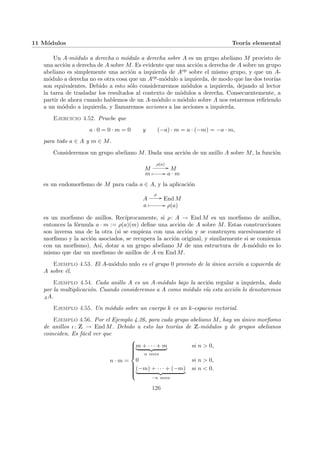 11 Módulos Teorı́a elemental
Un A-módulo a derecha o módulo a derecha sobre A es un grupo abeliano M provisto de
una acción a derecha de A sobre M. Es evidente que una acción a derecha de A sobre un grupo
abeliano es simplemente una acción a izquierda de Aop sobre el mismo grupo, y que un A-
módulo a derecha no es otra cosa que un Aop-módulo a izquierda, de modo que las dos teorı́as
son equivalentes. Debido a esto sólo consideraremos módulos a izquierda, dejando al lector
la tarea de trasladar los resultados al contexto de módulos a derecha. Consecuentemente, a
partir de ahora cuando hablemos de un A-módulo o módulo sobre A nos estaremos refiriendo
a un módulo a izquierda, y llamaremos acciones a las acciones a izquierda.
Ejercicio 4.52. Pruebe que
a · 0 = 0 · m = 0 y (−a) · m = a · (−m) = −a · m,
para todo a ∈ A y m ∈ M.
Consideremos un grupo abeliano M. Dada una acción de un anillo A sobre M, la función
M
ρ(a)
// M
m Â // a · m
es un endomorfismo de M para cada a ∈ A, y la aplicación
A
ρ
// End M
a Â // ρ(a)
es un morfismo de anillos. Recı́procamente, si ρ: A → End M es un morfismo de anillos,
entonces la fórmula a · m := ρ(a)(m) define una acción de A sobre M. Estas construcciones
son inversa una de la otra (si se empieza con una acción y se construyen sucesivamente el
morfismo y la acción asociados, se recupera la acción original, y similarmente si se comienza
con un morfismo). Ası́, dotar a un grupo abeliano M de una estructura de A-módulo es lo
mismo que dar un morfismo de anillos de A en End M.
Ejemplo 4.53. El A-módulo nulo es el grupo 0 provisto de la única acción a izquierda de
A sobre él.
Ejemplo 4.54. Cada anillo A es un A-módulo bajo la acción regular a izquierda, dada
por la multiplicación. Cuando consideremos a A como módulo vı́a esta acción lo denotaremos
AA.
Ejemplo 4.55. Un módulo sobre un cuerpo k es un k-espacio vectorial.
Ejemplo 4.56. Por el Ejemplo 4.26, para cada grupo abeliano M, hay un único morfismo
de anillos ι: Z → End M. Debido a esto las teorı́as de Z-módulos y de grupos abelianos
coinciden. Es fácil ver que
n · m =













m + · · · + m
| {z }
n veces
si n > 0,
0 si n > 0,
(−m) + · · · + (−m)
| {z }
−n veces
si n < 0.
126
 