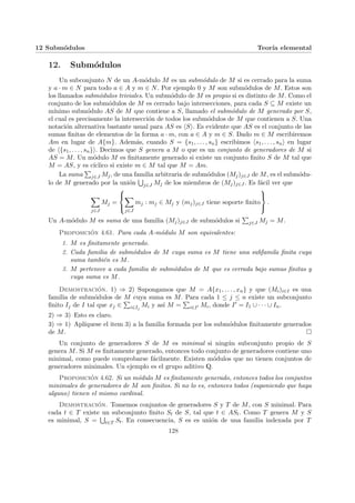 12 Submódulos Teorı́a elemental
12. Submódulos
Un subconjunto N de un A-módulo M es un submódulo de M si es cerrado para la suma
y a · m ∈ N para todo a ∈ A y m ∈ N. Por ejemplo 0 y M son submódulos de M. Estos son
los llamados submódulos triviales. Un submódulo de M es propio si es distinto de M. Como el
conjunto de los submódulos de M es cerrado bajo intersecciones, para cada S ⊆ M existe un
mı́nimo submódulo AS de M que contiene a S, llamado el submódulo de M generado por S,
el cual es precisamente la intersección de todos los submódulos de M que contienen a S. Una
notación alternativa bastante usual para AS es hSi. Es evidente que AS es el conjunto de las
sumas finitas de elementos de la forma a · m, con a ∈ A y m ∈ S. Dado m ∈ M escribiremos
Am en lugar de A{m}. Además, cuando S = {s1, . . . , sn} escribimos hs1, . . . , sni en lugar
de h{s1, . . . , sn}i. Decimos que S genera a M o que es un conjunto de generadores de M si
AS = M. Un módulo M es finitamente generado si existe un conjunto finito S de M tal que
M = AS, y es cı́clico si existe m ∈ M tal que M = Am.
La suma
P
j∈J Mj, de una familia arbitraria de submódulos (Mj)j∈J de M, es el submódu-
lo de M generado por la unión
S
j∈J Mj de los miembros de (Mj)j∈J . Es fácil ver que
X
j∈J
Mj =



X
j∈J
mj : mj ∈ Mj y (mj)j∈J tiene soporte finito



.
Un A-módulo M es suma de una familia (Mj)j∈J de submódulos si
P
j∈J Mj = M.
Proposición 4.61. Para cada A-módulo M son equivalentes:
1. M es finitamente generado.
2. Cada familia de submódulos de M cuya suma es M tiene una subfamila finita cuya
suma también es M.
3. M pertenece a cada familia de submódulos de M que es cerrada bajo sumas finitas y
cuya suma es M.
Demostración. 1) ⇒ 2) Supongamos que M = A{x1, . . . , xn} y que (Mi)i∈I es una
familia de submódulos de M cuya suma es M. Para cada 1 ≤ j ≤ n existe un subconjunto
finito Ij de I tal que xj ∈
P
i∈Ij
Mi y ası́ M =
P
i∈I0 Mi, donde I0 = I1 ∪ · · · ∪ In.
2) ⇒ 3) Esto es claro.
3) ⇒ 1) Aplı́quese el item 3) a la familia formada por los submódulos finitamente generados
de M. ¤
Un conjunto de generadores S de M es minimal si ningún subconjunto propio de S
genera M. Si M es finitamente generado, entonces todo conjunto de generadores contiene uno
minimal, como puede comprobarse fácilmente. Existen módulos que no tienen conjuntos de
generadores minimales. Un ejemplo es el grupo aditivo Q.
Proposición 4.62. Si un módulo M es finitamente generado, entonces todos los conjuntos
minimales de generadores de M son finitos. Si no lo es, entonces todos (suponiendo que haya
alguno) tienen el mismo cardinal.
Demostración. Tomemos conjuntos de generadores S y T de M, con S minimal. Para
cada t ∈ T existe un subconjunto finito St de S, tal que t ∈ ASt. Como T genera M y S
es minimal, S =
S
t∈T St. En consecuencia, S es es unión de una familia indexada por T
128
 