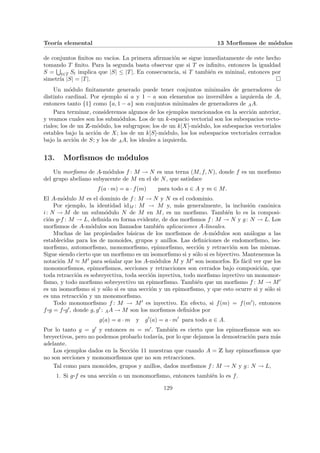Teorı́a elemental 13 Morfismos de módulos
de conjuntos finitos no vacı́os. La primera afirmación se sigue inmediatamente de este hecho
tomando T finito. Para la segunda basta observar que si T es infinito, entonces la igualdad
S =
S
t∈T St implica que |S| ≤ |T|. En consecuencia, si T también es mininal, entonces por
simetrı́a |S| = |T|. ¤
Un módulo finitamente generado puede tener conjuntos minimales de generadores de
distinto cardinal. Por ejemplo si a y 1 − a son elementos no inversibles a izquierda de A,
entonces tanto {1} como {a, 1 − a} son conjuntos minimales de generadores de AA.
Para terminar, consideremos algunos de los ejemplos mencionados en la sección anterior,
y veamos cuales son los submódulos. Los de un k-espacio vectorial son los subespacios vecto-
riales; los de un Z-módulo, los subgrupos; los de un k[X]-módulo, los subespacios vectoriales
estables bajo la acción de X; los de un k[S]-módulo, los los subespacios vectoriales cerrados
bajo la acción de S; y los de AA, los ideales a izquierda.
13. Morfismos de módulos
Un morfismo de A-módulos f : M → N es una terna (M, f, N), donde f es un morfismo
del grupo abeliano subyacente de M en el de N, que satisface
f(a · m) = a · f(m) para todo a ∈ A y m ∈ M.
El A-módulo M es el dominio de f : M → N y N es el codominio.
Por ejemplo, la identidad idM : M → M y, más generalmente, la inclusión canónica
i: N → M de un submódulo N de M en M, es un morfismo. También lo es la composi-
ción g¨§¦¥
¡¢£¤f : M → L, definida en forma evidente, de dos morfismos f : M → N y g: N → L. Los
morfismos de A-módulos son llamados también aplicaciones A-lineales.
Muchas de las propiedades básicas de los morfismos de A-módulos son análogas a las
establecidas para los de monoides, grupos y anillos. Las definiciones de endomorfismo, iso-
morfismo, automorfismo, monomorfismo, epimorfismo, sección y retracción son las mismas.
Sigue siendo cierto que un morfismo es un isomorfismo si y sólo si es biyectivo. Mantenemos la
notación M ≈ M0 para señalar que los A-módulos M y M0 son isomorfos. Es fácil ver que los
monomorfismos, epimorfismos, secciones y retracciones son cerrados bajo composición, que
toda retracción es sobreyectiva, toda sección inyectiva, todo morfismo inyectivo un monomor-
fismo, y todo morfismo sobreyectivo un epimorfismo. También que un morfismo f : M → M0
es un isomorfismo si y sólo si es una sección y un epimorfismo, y que esto ocurre si y sólo si
es una retracción y un monomorfismo.
Todo monomorfismo f : M → M0 es inyectivo. En efecto, si f(m) = f(m0), entonces
f ¨§¦¥
¡¢£¤g = f ¨§¦¥¡¢£¤g0, donde g, g0 : AA → M son los morfismos definidos por
g(a) = a · m y g0
(a) = a · m0
para todo a ∈ A.
Por lo tanto g = g0 y entonces m = m0. También es cierto que los epimorfismos son so-
breyectivos, pero no podemos probarlo todavı́a, por lo que dejamos la demostración para más
adelante.
Los ejemplos dados en la Sección 11 muestran que cuando A = Z hay epimorfismos que
no son secciones y monomorfismos que no son retracciones.
Tal como para monoides, grupos y anillos, dados morfismos f : M → N y g: N → L,
1. Si g¨§¦¥¡¢£¤f es una sección o un monomorfismo, entonces también lo es f.
129
 