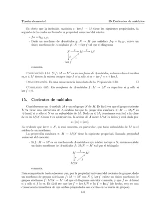Teorı́a elemental 15 Cocientes de módulos
Es obvio que la inclusión canónica ι: ker f → M tiene las siguientes propiedades, la
segunda de la cuales es llamada la propiedad universal del núcleo:
- f ¨§¦¥¡¢£¤ι = 0ker f,M ,
- Dado un morfismo de A-módulos g: N → M que satisface f ¨§¦¥¡¢£¤g = 0NM0 , existe un
único morfismo de A-módulos g0 : N → ker f tal que el diagrama
N
g0
²²
g
// M
f
// M0
ker f
ι
<<
y
y
y
y
y
y
y
y
conmuta.
Proposición 4.64. Si f : M → M0 es un morfismo de A-módulos, entonces dos elementos
m, n ∈ M tienen la misma imagen bajo f si y sólo si m + ker f = n + ker f.
Demostración. Es una consecuencia inmediata de la Proposición 1.73. ¤
Corolario 4.65. Un morfismo de A-módulos f : M → M0 es inyectivo si y sólo si
ker f = 0.
15. Cocientes de módulos
Consideremos un A-módulo M y un subgrupo N de M. Es fácil ver que el grupo cociente
M/N tiene una estructura de A-módulo tal que la proyección canónica π: M → M/N es
A-lineal, si y sólo si N es un submódulo de M. Dado m ∈ M, denotemos con [m] a la clase
de m en M/N. Como π es sobreyectiva, la acción de A sobre M/N es única y está dada por
a · [m] = [am].
Es evidente que ker π = N, lo cual muestra, en particular, que todo submódulo de M es el
núcleo de un morfismo.
La proyección canónica π: M → M/N tiene la siguiente propiedad, llamada propiedad
universal del cociente:
- Si f : M → M0 es un morfismo de A-módulos cuyo núcleo incluye a N, entonces existe
un único morfismo de A-módulos ¯
f : M/N → M0 tal que el triángulo
M
f
//
π
²²
M0
M/N
¯
f
<<
x
x
x
x
x
x
x
x
conmuta.
Para comprobarlo basta observar que, por la propiedad universal del cociente de grupos, dado
un morfismo de grupos abelianos f : M → M0 con N ⊆ ker f, existe un único morfismo de
grupos abelianos ¯
f : M/N → M0 tal que el diagrama anterior conmuta, y que ¯
f es A-lineal
si y sólo si f lo es. Es fácil ver que ker ¯
f = ker f/N e Im ¯
f = Im f (de hecho, esto es una
consecuencia inmediata de que ambas propiedades son ciertas en la teorı́a de grupos).
131
 