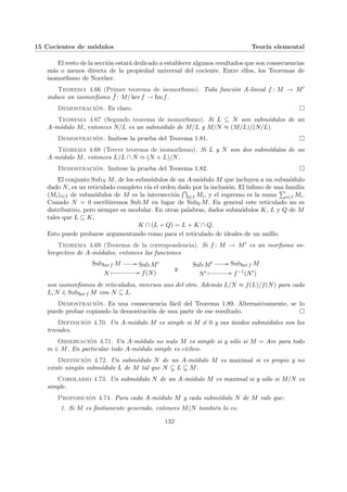 15 Cocientes de módulos Teorı́a elemental
El resto de la sección estará dedicado a establecer algunos resultados que son consecuencias
más o menos directa de la propiedad universal del cociente. Entre ellos, los Teoremas de
isomorfismo de Noether.
Teorema 4.66 (Primer teorema de isomorfismo). Toda función A-lineal f : M → M0
induce un isomorfismo ¯
f : M/ ker f → Im f.
Demostración. Es claro. ¤
Teorema 4.67 (Segundo teorema de isomorfismo). Si L ⊆ N son submódulos de un
A-módulo M, entonces N/L es un submódulo de M/L y M/N ≈ (M/L)/(N/L).
Demostración. Imı́tese la prueba del Teorema 1.81. ¤
Teorema 4.68 (Tercer teorema de isomorfismo). Si L y N son dos submódulos de un
A-módulo M, entonces L/L ∩ N ≈ (N + L)/N.
Demostración. Imı́tese la prueba del Teorema 1.82. ¤
El conjunto SubN M, de los submódulos de un A-módulo M que incluyen a un submódulo
dado N, es un reticulado completo vı́a el orden dado por la inclusión. El ı́nfimo de una familia
(Mi)i∈I de submódulos de M es la intersección
T
i∈I Mi, y el supremo es la suma
P
i∈I Mi.
Cuando N = 0 escribiremos Sub M en lugar de Sub0 M. En general este reticulado no es
distributivo, pero siempre es modular. En otras palabras, dados submódulos K, L y Q de M
tales que L ⊆ K,
K ∩ (L + Q) = L + K ∩ Q.
Esto puede probarse argumentando como para el reticulado de ideales de un anillo.
Teorema 4.69 (Teorema de la correspondencia). Si f : M → M0 es un morfismo so-
breyectivo de A-módulos, entonces las funciones
Subker f M // Sub M0
N
Â // f(N)
y
Sub M0 // Subker f M
N0 Â // f−1(N0)
son isomorfismos de reticulados, inversos uno del otro. Además L/N ≈ f(L)/f(N) para cada
L, N ∈ Subker f M con N ⊆ L.
Demostración. Es una consecuencia fácil del Teorema 1.89. Alternativamente, se lo
puede probar copiando la demostración de una parte de ese resultado. ¤
Definición 4.70. Un A-módulo M es simple si M 6= 0 y sus únidos submódulos son los
triviales.
Observación 4.71. Un A-módulo no nulo M es simple si y sólo si M = Am para todo
m ∈ M. En particular todo A-módulo simple es cı́clico.
Definición 4.72. Un submódulo N de un A-módulo M es maximal si es propio y no
existe ningún submódulo L de M tal que N ( L ( M.
Corolario 4.73. Un submódulo N de un A-módulo M es maximal si y sólo si M/N es
simple.
Proposición 4.74. Para cada A-módulo M y cada submódulo N de M vale que:
1. Si M es finitamente generado, entonces M/N también lo es.
132
 