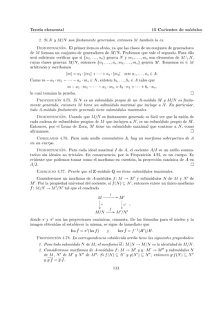 Teorı́a elemental 15 Cocientes de módulos
2. Si N y M/N son finitamente generados, entonces M también lo es.
Demostración. El primer item es obvio, ya que las clases de un conjunto de generadores
de M forman un conjunto de generadores de M/N. Probemos que vale el segundo. Para ello
será suficiente verificar que si {n1, . . . , nr} genera N y m1, . . . , ms son elementos de M  N,
cuyas clases generan M/N, entonces {n1, . . . , nr, m1, . . . , ms} genera M. Tomemos m ∈ M
arbitrario y escribamos
[m] = a1 · [m1] + · · · + as · [ms] con a1, . . . , as ∈ A.
Como m − a1 · m1 − · · · − as · ms ∈ N, existen b1, . . . , br ∈ A tales que
m − a1 · m1 − · · · − as · ms = b1 · n1 + · · · + br · nr,
lo cual termina la prueba. ¤
Proposición 4.75. Si N es un submódulo propio de un A-módulo M y M/N es finita-
mente generado, entonces M tiene un submódulo maximal que incluye a N. En particular,
todo A-módulo finitamente generado tiene submódulos maximales.
Demostración. Usando que M/N es finitamente generado es fácil ver que la unión de
cada cadena de submódulos propios de M que incluyen a N, es un submódulo propio de M.
Entonces, por el Lema de Zorn, M tiene un submódulo maximal que contiene a N, como
afirmamos. ¤
Corolario 4.76. Para cada anillo conmutativo A, hay un morfismo sobreyectivo de A
en un cuerpo.
Demostración. Para cada ideal maximal I de A, el cociente A/I es un anillo conmu-
tativo sin ideales no triviales. En consecuencia, por la Proposición 4.22, es un cuerpo. Es
evidente que podemos tomar como el morfismo en cuestión, la proyección canónica de A en
A/I. ¤
Ejercicio 4.77. Pruebe que el Z-módulo Q no tiene submódulos maximales.
Consideremos un morfismo de A-módulos f : M → M0 y submódulos N de M y N0 de
M0. Por la propiedad universal del cociente, si f(N) ⊆ N0, entonces existe un único morfismo
¯
f : M/N → M0/N0 tal que el cuadrado
M
f
//
π
²²
M0
π0
²²
M/N
¯
f
// M0/N0
,
donde π y π0 son las proyecciones canónicas, conmuta. De las fórmulas para el núcleo y la
imagen obtenidas al establecer la misma, se sigue de inmediato que
Im ¯
f = π0
(Im f) y ker ¯
f = f−1
(H0
)/H.
Proposición 4.78. La correspondencia establecida arriba tiene las siguientes propiedades:
1. Para todo submódulo N de M, el morfismo id: M/N → M/N es la identidad de M/N.
2. Consideremos morfismos de A-módulos f : M → M0 y g: M0 → M00 y submódulos N
de M, N0 de M0 y N00 de M00. Si f(N) ⊆ N0 y g(N0) ⊆ N00, entonces g¨§¦¥¡¢£¤f(N) ⊆ N00
y g¨§¦¥¡¢£¤f = g¨§¦¥¡¢£¤f.
133
 