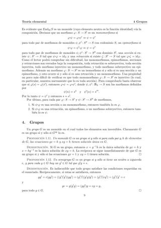 Teorı́a elemental 4 Grupos
Es evidente que EndM S es un monoide (cuyo elemento neutro es la función identidad) vı́a la
composición. Decimos que un morfismo ϕ: S → S0 es un monomorfismo si
ϕ¨§¦¥¡¢£¤ψ = ϕ¨§¦¥
¡¢£¤ψ0
⇒ ψ = ψ0
para todo par de morfismos de monoides ψ, ψ0 : S00 → S con codominio S, un epimorfismo si
ψ¨§¦¥¡¢£¤ϕ = ψ0¨§¦¥¡¢£¤ϕ ⇒ ψ = ψ0
para todo par de morfismos de monoides ψ, ψ0 : S0 → S00 con dominio S0, una sección si ex-
iste ψ: S0 → S tal que ψ¨§¦¥¡¢£¤ϕ = idS y una retracción si existe ζ : S0 → S tal que ϕ¨§¦¥¡¢£¤ζ = idS0 .
Como el lector podrá comprobar sin dificultad, los monomorfismos, epimorfismos, secciones
y retracciones son cerrados bajo la composición, toda retracción es sobreyectiva, toda sección
inyectiva, todo morfismo inyectivo un monomorfismo, y todo morfismo sobreyectivo un epi-
morfismo. Además un morfismo ϕ: S → S0 es un isomorfismo si y sólo si es una sección y un
epimorfismo, y esto ocurre si y sólo si es una retracción y un monomorfismo. Una propiedad
un poco más dificil de verificar es que todo monomorfismo ϕ: S → S0 es inyectivo (lo cual,
en particular, muestra nuevamente que lo es toda sección). Para comprobarlo basta observar
que si ϕ(s) = ϕ(s0), entonces ϕ¨§¦¥¡¢£¤ψ = ϕ¨§¦¥¡¢£¤ψ0, donde ψ, ψ0 : N0 → S son los morfismos definidos
por
ψ(n) = sn
y ψ0
(n) = s0n
.
Por lo tanto ψ = ψ0 y entonces s = s0.
Por último, para cada par ϕ: S → S0 y ψ: S0 → S00 de morfismos,
1. Si ψ¨§¦¥
¡¢£¤ϕ es una sección o un monomorfismo, entonces también lo es ϕ.
2. Si ψ¨§¦¥
¡¢£¤ϕ es una retracción, un epimorfismo, o un morfismo sobreyectivo, entonces tam-
bién lo es ψ.
4. Grupos
Un grupo G es un monoide en el cual todos los elementos son inversibles. Claramente G
es un grupo si y sólo si Gop lo es.
Proposición 1.11. Un monoide G es un grupo si y sólo si para cada par g, h de elementos
de G, las ecuaciones gx = h y xg = h tienen solución única en G.
Demostración. Si G es un grupo, entonces x = g−1h es la única solución de gx = h y
x = hg−1 es la única solución de xg = h. La recı́proca se sigue inmediatamente de que G es
un grupo si y sólo si las ecuaciones gx = 1 y xg = 1 tienen solución. ¤
Proposición 1.12. Un semigrupo G es un grupo si y sólo si tiene un neutro a izquierda
e, y para cada g ∈ G hay un g0 ∈ G tal que g0g = e.
Demostración. Es indiscutible que todo grupo satisface las condiciones requeridas en
el enunciado. Recı́procamente, si estas se satisfacen, entonces
gg0
= e(gg0
) = ((g0
)0
g0
)(gg0
) = (g0
)0
((g0
g)g0
) = (g0
)0
(eg0
) = (g0
)0
g0
= e
y
ge = g(g0
g) = (gg0
)g = eg = g,
para todo g ∈ G. ¤
9
 
