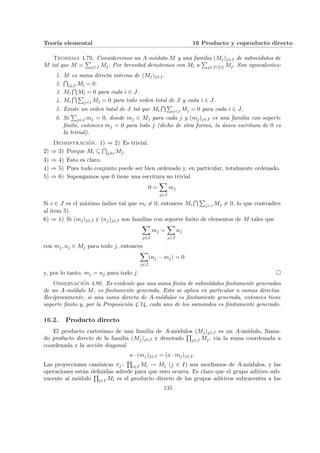 Teorı́a elemental 16 Producto y coproducto directo
Teorema 4.79. Consideremos un A-módulo M y una familia (Mj)j∈J de submódulos de
M tal que M =
P
j∈J Mj. Por brevedad denotemos con Mb
ı a
P
j∈J{i} Mj. Son equivalentes:
1. M es suma directa interna de (Mj)j∈J .
2.
T
i∈J Mb
ı = 0.
3. Mi
T
Mb
ı = 0 para cada i ∈ J.
4. Mi
T P
j<i Mj = 0 para todo orden total de J y cada i ∈ J.
5. Existe un orden total de J tal que Mi
T P
j<i Mj = 0 para cada i ∈ J.
6. Si
P
j∈J mj = 0, donde mj ∈ Mj para cada j y (mj)j∈J es una familia con soporte
finito, entonces mj = 0 para todo j (dicho de otra forma, la única escritura de 0 es
la trivial).
Demostración. 1) ⇒ 2) Es trivial.
2) ⇒ 3) Porque Mi ⊆
T
j6=i Mb
.
3) ⇒ 4) Esto es claro.
4) ⇒ 5) Pues todo conjunto puede ser bien ordenado y, en particular, totalmente ordenado.
5) ⇒ 6) Supongamos que 0 tiene una escritura no trivial
0 =
X
j∈J
mj
Si i ∈ J es el máximo ı́ndice tal que mi 6= 0, entonces Mi
T P
j<i Mj 6= 0, lo que contradice
al item 5).
6) ⇒ 1) Si (mj)j∈J y (nj)j∈J son familias con soporte finito de elementos de M tales que
X
j∈J
mj =
X
j∈J
nj
con mj, nj ∈ Mj para todo j, entonces
X
j∈J
(nj − mj) = 0
y, por lo tanto, mj = nj para todo j. ¤
Observación 4.80. Es evidente que una suma finita de submódulos finitamente generados
de un A-módulo M, es finitamente generada. Esto se aplica en particular a sumas directas.
Recı́procamente, si una suma directa de A-módulos es finitamente generada, entonces tiene
soporte finito y, por la Proposición 4.74, cada uno de los sumandos es finitamente generado.
16.2. Producto directo
El producto cartesiano de una familia de A-módulos (Mj)j∈J es un A-módulo, llama-
do producto directo de la familia (Mj)j∈J y denotado
Q
j∈J Mj, vı́a la suma coordenada a
coordenada y la acción diagonal
a · (mj)j∈J = (a · mj)j∈J .
Las proyecciones canónicas πj :
Q
i∈I Mi → Mj (j ∈ I) son morfismos de A-módulos, y las
operaciones están definidas adrede para que esto ocurra. Es claro que el grupo aditivo sub-
yacente al módulo
Q
i∈I Mi es el producto directo de los grupos aditivos subyacentes a los
135
 