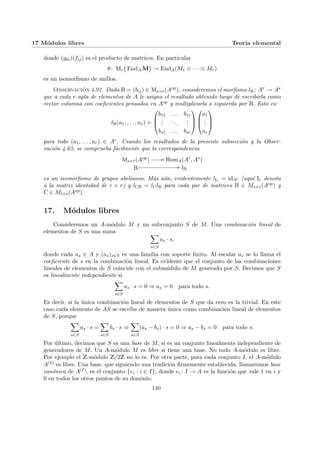 17 Módulos libres Teorı́a elemental
donde (gkl)(fij) es el producto de matrices. En particular
θ: Mr
¡
EndA M
¢
→ EndA(M1 ⊕ · · · ⊕ Mr)
es un isomorfismo de anillos.
Observación 4.92. Dada B = (bij) ∈ Ms×r(Aop), consideremos el morfismo lB : Ar → As
que a cada r-upla de elementos de A le asigna el resultado obtenido luego de escribirla como
vector columna con coeficientes pensados en Aop y multiplicarla a izquierda por B. Esto es:
lB(a1, . . . , ar) =



b11 . . . b1r
.
.
.
...
.
.
.
bs1 . . . bsr






a1
.
.
.
ar



para todo (a1, . . . , ar) ∈ Ar. Usando los resultados de la presente subsección y la Obser-
vación 4.63, se comprueba fácilmente que la correspondencia
Ms×r(Aop) // HomA(Ar, As)
B
Â // lB
es un isomorfismo de grupos abelianos. Más aún, evidentemente lIr = idAr (aquı́ Ir denota
a la matriz identidad de r × r) y lCB = lClB para cada par de matrices B ∈ Ms×r(Aop) y
C ∈ Mt×s(Aop).
17. Módulos libres
Consideremos un A-módulo M y un subconjunto S de M. Una combinación lineal de
elementos de S es una suma X
s∈S
as · s,
donde cada as ∈ A y (as)s∈S es una familia con soporte finito. Al escalar as se lo llama el
coeficiente de s en la combinación lineal. Es evidente que el conjunto de las combinaciones
lineales de elementos de S coincide con el submódulo de M generado por S. Decimos que S
es linealmente independiente si
X
s∈S
as · s = 0 ⇒ as = 0 para todo s.
Es decir, si la única combinación lineal de elementos de S que da cero es la trivial. En este
caso cada elemento de AS se escribe de manera única como combinación lineal de elementos
de S, porque
X
s∈S
as · s =
X
s∈S
bs · s ⇒
X
s∈S
(as − bs) · s = 0 ⇒ as − bs = 0 para todo s.
Por último, decimos que S es una base de M, si es un conjunto linealmente independiente de
generadores de M. Un A-módulo M es libre si tiene una base. No todo A-módulo es libre.
Por ejemplo el Z-módulo Z/2Z no lo es. Por otra parte, para cada conjunto I, el A-módulo
A(I) es libre. Una base, que siguiendo una tradición firmemente establecida, llamaremos base
canónica de A(I), es el conjunto {ei : i ∈ I}, donde ei : I → A es la función que vale 1 en i y
0 en todos los otros puntos de su dominio.
140
 