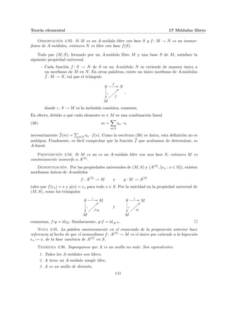 Teorı́a elemental 17 Módulos libres
Observación 4.93. Si M es un A-módulo libre con base S y f : M → N es un isomor-
fismo de A-módulos, entonces N es libre con base f(S).
Todo par (M, S), formado por un A-módulo libre M y una base S de M, satisface la
siguiente propiedad universal:
- Cada función f : S → N de S en un A-módulo N se extiende de manera única a
un morfismo de M en N. En otras palabras, existe un único morfismo de A-módulos
¯
f : M → N, tal que el triángulo
S
f
//
ι
²²
N
M
¯
f
>>
|
|
|
|
|
|
|
|
,
donde ι: S → M es la inclusión canónica, conmuta.
En efecto, debido a que cada elemento m ∈ M es una combinación lineal
(38) m =
X
s∈S
as · s,
necesariamente f(m) =
P
s∈S as · f(s). Como la escritura (38) es única, esta definición no es
ambigua. Finalmente, es fácil comprobar que la función f que acabamos de determinar, es
A-lineal.
Proposición 4.94. Si M es un es un A-módulo libre con una base S, entonces M es
canónicamente isomorfo a A(S).
Demostración. Por las propiedades universales de (M, S) y (A(S), {es : s ∈ S}), existen
morfismos únicos de A-módulos
f : A(S)
→ M y g: M → A(S)
tales que f(es) = s y g(s) = es para todo s ∈ S. Por la unicidad en la propiedad universal de
(M, S), como los triángulos
S
ι //
ι
²²
M
M
f◦g
==
|
|
|
|
|
|
|
|
y
S
ι //
ι
²²
M
M
id
==
|
|
|
|
|
|
|
|
conmutan, f ¨§¦¥
¡¢£¤g = idM . Similarmente, g¨§¦¥
¡¢£¤f = idA(S) . ¤
Nota 4.95. La palabra canónicamente en el enunciado de la proposición anterior hace
referencia al hecho de que el isomorfismo f : A(S) → M es el único que extiende a la biyección
es 7→ s, de la base canónica de A(S) en S.
Teorema 4.96. Supongamos que A es un anillo no nulo. Son equivalentes:
1. Todos los A-módulos son libres.
2. A tiene un A-módulo simple libre.
3. A es un anillo de división.
141
 