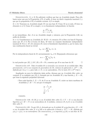 17 Módulos libres Teorı́a elemental
Demostración. 1) ⇒ 2) Es suficiente verificar que hay un A-módulo simple. Para ello
basta notar que por la Proposición 4.75, el anillo A tiene un ideal a izquierda maximal I, y
que por la proposición 4.73, el módulo cociente A/I es simple.
2) ⇒ 3) Tomemos un A-módulo simple M con una base B. Como M no es nulo, B tiene un
elemento m 6= 0. Como M es simple y m es linealmente independiente, la función
A
ρ(a)
// M
a Â // a · m
es un isomorfismo. Ası́, A es un A-módulo simple y entonces, por la Proposición 4.22, un
anillo de división.
3) ⇒ 1) Consideremos un A-módulo M. SI M = 0, entonces M es libre con base ∅. Supong-
amos que M 6= 0. Por el Lema de Zorn, M tiene un conjunto linealmente independiente
maximal B. Si m ∈ M  B, entonces B ∪ {m} es linealmente dependiente y, por lo tanto, hay
una combinación lineal no trivial
λm · m +
X
b∈B
λb · b = 0.
Por la independencia lineal de B, necesariamente λm 6= 0. Despejando obtenemos que
m = −
X
b∈B
λ−1
m λb · b,
lo cual prueba que hBi ⊇ (M  B) ∪ B = M y muestra que B es una base de M. ¤
Observación 4.97. Todo A-módulo M es isomorfo a un cociente de un módulo libre. Más
precisamente, si S es un conjunto de generadores de M, entonces la aplicación π: A(S) → M,
definida por π(es) = s, para todo s ∈ S, es un epimorfismo. Por lo tanto M ≈ A(S)/ ker π.
Ampliando un poco la definición dada arriba, diremos que un A-módulo libre sobre un
conjunto X es cualquier par (M, j), formado por un A-módulo M y una función j : X → M,
que tiene la siguiente propiedad universal:
- Para cada función f : X → N, de X en un A-módulo N, existe un único morfismo de
A-módulos ¯
f : M → N, tal que el triángulo
X
f
//
j
²²
N
M
¯
f
>>
|
|
|
|
|
|
|
|
,
conmuta.
Observación 4.98. Si (M, j) es un A-módulo libre sobre X, l: Y → X es una función
biyectiva y f : M → N es un isomorfismo de A-módulos, entonces (N, f ¨§¦¥
¡¢£¤j¨§¦¥
¡¢£¤l) es un A-módulo
libre sobre Y .
Proposición 4.99. Un par (M, j), formado por un A-módulo M y una función j : X → M,
es un A-módulo libre sobre X si y sólo si la aplicación A-lineal ϕ: A(X) → M, definida por
ϕ(ex) = j(x), es un isomorfismo. En consecuencia, j es inyectiva y j(X) es una base de M.
142
 