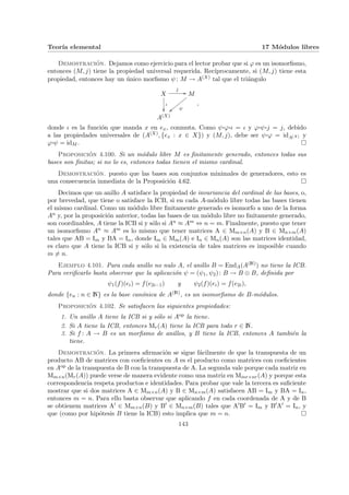 Teorı́a elemental 17 Módulos libres
Demostración. Dejamos como ejercicio para el lector probar que si ϕ es un isomorfismo,
entonces (M, j) tiene la propiedad universal requerida. Recı́procamente, si (M, j) tiene esta
propiedad, entonces hay un único morfismo ψ: M → A(X) tal que el triángulo
X
j
//
ι
²²
M
ψ
||yyyyyyyy
A(X)
,
donde ι es la función que manda x en ex, conmuta. Como ψ¨§¦¥
¡¢£¤ϕ¨§¦¥
¡¢£¤ι = ι y ϕ¨§¦¥
¡¢£¤ψ¨§¦¥
¡¢£¤j = j, debido
a las propiedades universales de (A(X), {ex : x ∈ X}) y (M, j), debe ser ψ¨§¦¥
¡¢£¤ϕ = idA(X) y
ϕ¨§¦¥
¡¢£¤ψ = idM . ¤
Proposición 4.100. Si un módulo libre M es finitamente generado, entonces todas sus
bases son finitas; si no lo es, entonces todas tienen el mismo cardinal.
Demostración. puesto que las bases son conjuntos minimales de generadores, esto es
una consecuencia inmediata de la Proposición 4.62. ¤
Decimos que un anillo A satisface la propiedad de invariancia del cardinal de las bases, o,
por brevedad, que tiene o satisface la ICB, si en cada A-módulo libre todas las bases tienen
el mismo cardinal. Como un módulo libre finitamente generado es isomorfo a uno de la forma
An y, por la proposición anterior, todas las bases de un módulo libre no finitamente generado,
son coordinables, A tiene la ICB si y sólo si An ≈ Am ⇔ n = m. Finalmente, puesto que tener
un isomorfismo An ≈ Am es lo mismo que tener matrices A ∈ Mm×n(A) y B ∈ Mn×m(A)
tales que AB = Im y BA = In, donde Im ∈ Mm(A) e In ∈ Mn(A) son las matrices identidad,
es claro que A tiene la ICB si y sólo si la existencia de tales matrices es imposible cuando
m 6= n.
Ejemplo 4.101. Para cada anillo no nulo A, el anillo B = EndA(A(N)) no tiene la ICB.
Para verificarlo basta observar que la aplicación ψ = (ψ1, ψ2): B → B ⊕ B, definida por
ψ1(f)(ei) = f(e2i−1) y ψ2(f)(ei) = f(e2i),
donde {en : n ∈ N} es la base canónica de A(N), es un isomorfismo de B-módulos.
Proposición 4.102. Se satisfacen las siguientes propiedades:
1. Un anillo A tiene la ICB si y sólo si Aop la tiene.
2. Si A tiene la ICB, entonces Mr(A) tiene la ICB para todo r ∈ N.
3. Si f : A → B es un morfismo de anillos, y B tiene la ICB, entonces A también la
tiene.
Demostración. La primera afirmación se sigue fácilmente de que la transpuesta de un
producto AB de matrices con coeficientes en A es el producto como matrices con coeficientes
en Aop de la transpuesta de B con la transpuesta de A. La segunda vale porque cada matriz en
Mm×n(Mr(A)) puede verse de manera evidente como una matriz en Mmr×nr(A) y porque esta
correspondencia respeta productos e identidades. Para probar que vale la tercera es suficiente
mostrar que si dos matrices A ∈ Mm×n(A) y B ∈ Mn×m(A) satisfacen AB = Im y BA = In,
entonces m = n. Para ello basta observar que aplicando f en cada coordenada de A y de B
se obtienem matrices A0 ∈ Mm×n(B) y B0 ∈ Mn×m(B) tales que A0B0 = Im y B0A0 = In, y
que (como por hipótesis B tiene la ICB) esto implica que m = n. ¤
143
 