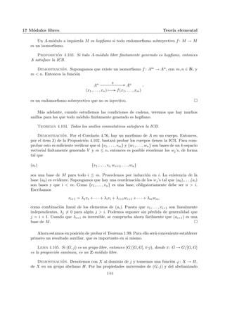 17 Módulos libres Teorı́a elemental
Un A-módulo a izquierda M es hopfiano si todo endomorfismo sobreyectivo f : M → M
es un isomorfismo.
Proposición 4.103. Si todo A-módulo libre finitamente generado es hopfiano, entonces
A satisface la ICB.
Demostración. Supongamos que existe un isomorfismo f : Am → An, con m, n ∈ N, y
m < n. Entonces la función
An
g
// An
(x1, . . . , xn) Â // f(x1, . . . , xm)
,
es un endomorfismo sobreyectivo que no es inyectivo. ¤
Más adelante, cuando estudiemos las condiciones de cadena, veremos que hay muchos
anillos para los que todo módulo finitamente generado es hopfiano.
Teorema 4.104. Todos los anillos conmutativos satisfacen la ICB.
Demostración. Por el Corolario 4.76, hay un morfismo de A en un cuerpo. Entonces,
por el item 3) de la Proposición 4.102, bastará probar los cuerpos tienen la ICB. Para com-
probar esto es suficiente verificar que si {v1, . . . , vm} y {w1, . . . , wn} son bases de un k-espacio
vectorial finitamente generado V y m ≤ n, entonces es posible reordenar los wj’s, de forma
tal que
(ai) {v1, . . . , vi, wi+1, . . . , wn}
sea una base de M para todo i ≤ m. Procedemos por inducción en i. La existencia de la
base (a0) es evidente. Supongamos que hay una reordenación de los wj’s tal que (a0),. . . ,(ai)
son bases y que i < m. Como {v1, . . . , vn} es una base, obligatoriamente debe ser n > i.
Escribamos
vi+1 = λ1v1 + · · · + λivi + λi+1wi+1 + · · · + λmwm,
como combinación lineal de los elementos de (ai). Puesto que v1, . . . , vi+1 son linealmente
independientes, λj 6= 0 para algún j > i. Podemos suponer sin pérdida de generalidad que
j = i + 1. Usando que λi+1 es inversible, se comprueba ahora fácilmente que (ai+1) es una
base de M. ¤
Ahora estamos en posición de probar el Teorema 1.99. Para ello será conveniente establecer
primero un resultado auxiliar, que es importante en si mismo.
Lema 4.105. Si (G, j) es un grupo libre, entonces (G/[G, G], π¨§¦¥
¡¢£¤j), donde π: G → G/[G, G]
es la proyección canónica, es un Z-módulo libre.
Demostración. Denotemos con X al dominio de j y tomemos una función ϕ: X → H,
de X en un grupo abeliano H. Por las propiedades universales de (G, j) y del abelianizado
144
 