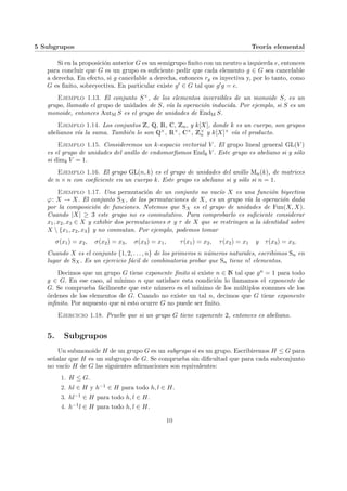 5 Subgrupos Teorı́a elemental
Si en la proposición anterior G es un semigrupo finito con un neutro a izquierda e, entonces
para concluir que G es un grupo es suficiente pedir que cada elemento g ∈ G sea cancelable
a derecha. En efecto, si g cancelable a derecha, entonces rg es inyectiva y, por lo tanto, como
G es finito, sobreyectiva. En particular existe g0 ∈ G tal que g0g = e.
Ejemplo 1.13. El conjunto S×, de los elementos inversibles de un monoide S, es un
grupo, llamado el grupo de unidades de S, vı́a la operación inducida. Por ejemplo, si S es un
monoide, entonces AutM S es el grupo de unidades de EndM S.
Ejemplo 1.14. Los conjuntos Z, Q, R, C, Zn, y k[X], donde k es un cuerpo, son grupos
abelianos vı́a la suma. También lo son Q×, R×, C×, Z×
n y k[X]× vı́a el producto.
Ejemplo 1.15. Consideremos un k-espacio vectorial V . El grupo lineal general GL(V )
es el grupo de unidades del anillo de endomorfismos Endk V . Este grupo es abeliano si y sólo
si dimk V = 1.
Ejemplo 1.16. El grupo GL(n, k) es el grupo de unidades del anillo Mn(k), de matrices
de n × n con coeficiente en un cuerpo k. Este grupo es abeliano si y sólo si n = 1.
Ejemplo 1.17. Una permutación de un conjunto no vacı́o X es una función biyectiva
ϕ: X → X. El conjunto SX, de las permutaciones de X, es un grupo vı́a la operación dada
por la composición de funciones. Notemos que SX es el grupo de unidades de Fun(X, X).
Cuando |X| ≥ 3 este grupo no es conmutativo. Para comprobarlo es suficiente considerar
x1, x2, x3 ∈ X y exhibir dos permutaciones σ y τ de X que se restringen a la identidad sobre
X  {x1, x2, x3} y no conmutan. Por ejemplo, podemos tomar
σ(x1) = x2, σ(x2) = x3, σ(x3) = x1, τ(x1) = x2, τ(x2) = x1 y τ(x3) = x3.
Cuando X es el conjunto {1, 2, . . . , n} de los primeros n números naturales, escribimos Sn en
lugar de SX. Es un ejercicio fácil de combinatoria probar que Sn tiene n! elementos.
Decimos que un grupo G tiene exponente finito si existe n ∈ N tal que gn = 1 para todo
g ∈ G. En ese caso, al mı́nimo n que satisface esta condición lo llamamos el exponente de
G. Se comprueba fácilmente que este número es el mı́nimo de los múltiplos comunes de los
órdenes de los elementos de G. Cuando no existe un tal n, decimos que G tiene exponente
infinito. Por supuesto que si esto ocurre G no puede ser finito.
Ejercicio 1.18. Pruebe que si un grupo G tiene exponente 2, entonces es abeliano.
5. Subgrupos
Un submonoide H de un grupo G es un subgrupo si es un grupo. Escribiremos H ≤ G para
señalar que H es un subgrupo de G. Se comprueba sin dificultad que para cada subconjunto
no vacı́o H de G las siguientes afirmaciones son equivalentes:
1. H ≤ G.
2. hl ∈ H y h−1 ∈ H para todo h, l ∈ H.
3. hl−1 ∈ H para todo h, l ∈ H.
4. h−1l ∈ H para todo h, l ∈ H.
10
 