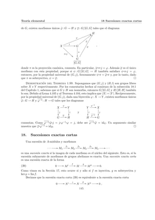 Teorı́a elemental 18 Sucesiones exactas cortas
de G, existen morfismos únicos ϕ̃: G → H y ϕ: G/[G, G] tales que el diagrama
H
X
π◦j
ÃÃ
A
A
A
A
A
A
A
A
A
A
A
j
//
ϕ
55
l
l
l
l
l
l
l
l
l
l
l
l
l
l
l
l
l
l
l
l
l
l
l
l
G
π
²²
ϕ̃
<<
x
x
x
x
x
x
x
x
x
x
x
x
G
[G, G]
ϕ
FF
°
°
°
°
°
°
°
°
°
°
°
°
°
°
°
°
°
°
°
°
,
donde π es la proyección canónica, conmuta. En particular, ϕ¨§¦¥¡¢£¤π¨§¦¥
¡¢£¤j = ϕ. Además ϕ es el único
morfismo con esta propiedad, porque si ψ: G/[G, G] → H también satisface ψ¨§¦¥¡¢£¤π¨§¦¥
¡¢£¤j = ϕ,
entonces, por la propiedad universal de (G, j), forzosamente ψ¨§¦¥¡¢£¤π = ϕ¨§¦¥¡¢£¤π y, por lo tanto, dado
que π es sobreyectivo, ψ = ϕ. ¤
Demostración del Teorema 1.99. Supongamos que (G, j) y (H, l) son grupos libres
sobre X e Y respectivamente. Por los comentarios hechos al comienzo de la subsección 18.1
del Capı́tulo 1, sabemos que si G y H son isomorfos, entonces G/[G, G] y H/[H, H] también
lo son. Debido al Lema 4.105 y al Teorema 4.104, esto implica que |X| = |Y |. Recı́procamente,
por la propiedad universal de (G, j), dada una biyección ϕ: X → Y , existen morfismos únicos
ϕ: G → H y ϕ−1 : H → G tales que los diagramas
X
ϕ
//
j
²²
Y
l
²²
G
ϕ
// H
y
Y
ϕ−1
//
l
²²
X
j
²²
H
ϕ−1
// G
conmutan. Como ϕ−1 ¨§¦¥
¡¢£¤ϕ¨§¦¥¡¢£¤j = j¨§¦¥¡¢£¤ϕ−1 ¨§¦¥¡¢£¤ϕ = j, debe ser ϕ−1 ¨§¦¥¡¢£¤ϕ = idG. Un argumento similar
muestra que ϕ¨§¦¥¡¢£¤ϕ−1 = idH. ¤
18. Sucesiones exactas cortas
Una sucesión de A-módulos y morfismos
· · · // M1
f1
// M2
f2
// M3
f3
// M4
// · · ·
es una sucesión exacta si la imagen de cada morfismo es el núcleo del siguiente. Esto es, si la
sucesión subyacente de morfismos de grupos abelianos es exacta. Una sucesión exacta corta
es una sucesión exacta de la forma
(39) 0 // M0
f
// M
g
// M00 // 0.
Como vimos en la Sección 17, esto ocurre si y sólo si f es inyectiva, g es sobreyectiva y
ker g = Im f.
Decimos que la sucesión exacta corta (39) es equivalente a la sucesión exacta corta
0 // N0 i // N
p
// N00 // 0 ,
145
 