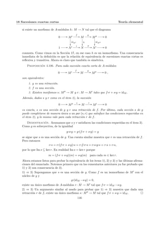 18 Sucesiones exactas cortas Teorı́a elemental
si existe un morfismo de A-módulos h: M → N tal que el diagrama
0 // M0
idM0
²²
f
// M
h
²²
g
// M00
idM00
²²
// 0
1 // N0 i // N
p
// N0 // 0
conmuta. Como vimos en la Sección 17, en ese caso h es un isomorfismo. Una consecuencia
inmediata de la definición es que la relación de equivalencia de sucesiones exactas cortas es
reflexiva y transitiva. Ahora es claro que también es simétrica.
Proposición 4.106. Para cada sucesión exacta corta de A-módulos
0 // M0
f
// M
g
// M00 // 0 ,
son equivalentes:
1. g es una retracción.
2. f es una sección.
3. Existen morfismos s: M00 → M y r: M → M0 tales que f ¨§¦¥
¡¢£¤r + s¨§¦¥
¡¢£¤g = idM .
Además, dados s y r como en el item 3), la sucesión
0 // M00 s // M
r // M0 // 0
es exacta, s es una sección de g y r una retracción de f. Por último, cada sección s de g
puede completarse de manera única a un par (s, r) que satisface las condiciones requeridas en
el item 3), y lo mismo vale para cada retracción r de f.
Demostración. Asumamos que s y r satisfacen las condiciones requeridas en el item 3).
Como g es sobreyectiva, de la igualdad
g¨§¦¥¡¢£¤s¨§¦¥¡¢£¤g = g¨§¦¥¡¢£¤(f ¨§¦¥¡¢£¤r + s¨§¦¥¡¢£¤g) = g
se sigue que s es una sección de g. Una cuenta similar muestra que r es una retracción de f.
Pero entonces
r¨§¦¥¡¢£¤s = r¨§¦¥¡¢£¤(f ¨§¦¥¡¢£¤r + s¨§¦¥¡¢£¤g)¨§¦¥¡¢£¤s = r¨§¦¥¡¢£¤f ¨§¦¥¡¢£¤r¨§¦¥¡¢£¤s + r¨§¦¥
¡¢£¤s¨§¦¥¡¢£¤g¨§¦¥¡¢£¤s = r¨§¦¥
¡¢£¤s + r¨§¦¥
¡¢£¤s,
por lo que Im s ⊆ ker r. En realidad Im s = ker r porque
m = (f ¨§¦¥¡¢£¤r + s¨§¦¥¡¢£¤g)(m) = s¨§¦¥¡¢£¤g(m) para cada m ∈ ker r.
Ahora estamos listos para probar la equivalencia de los items 1), 2) y 3) y las últimas afirma-
ciones del enunciado. Notemos primero que en los comentarios anteriores ya fue probado que
1) y 2) son consecuencia de 3).
1) ⇒ 3) Supongamos que s es una sección de g. Como f es un isomorfismo de M0 con el
núcleo de g y
g¨§¦¥¡¢£¤(idM −s¨§¦¥¡¢£¤g) = 0,
existe un único morfismo de A-módulos r: M → M0 tal que f ¨§¦¥
¡¢£¤r = idM −s¨§¦¥
¡¢£¤g.
2) ⇒ 3) Un argumento similar al usado para probar que 1) ⇒ 3) muestra que dada una
retracción r de f, existe un único morfismo s: M00 → M tal que f ¨§¦¥¡¢£¤r + s¨§¦¥¡¢£¤g = idM . ¤
146
 
