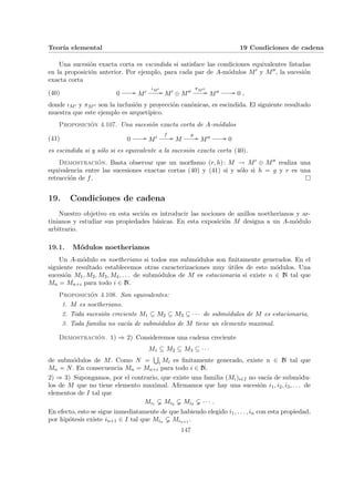 Teorı́a elemental 19 Condiciones de cadena
Una sucesión exacta corta es escindida si satisface las condiciones equivalentes listadas
en la proposición anterior. Por ejemplo, para cada par de A-módulos M0 y M00, la sucesión
exacta corta
(40) 0 // M0
ιM0
// M0 ⊕ M00
πM00
// M00 // 0 ,
donde ιM0 y πM00 son la inclusión y proyección canónicas, es escindida. El siguiente resultado
muestra que este ejemplo es arquetı́pico.
Proposición 4.107. Una sucesión exacta corta de A-módulos
(41) 0 // M0
f
// M
g
// M00 // 0
es escindida si y sólo si es equivalente a la sucesión exacta corta (40).
Demostración. Basta observar que un morfismo (r, h): M → M0 ⊕ M00 realiza una
equivalencia entre las sucesiones exactas cortas (40) y (41) si y sólo si h = g y r es una
retracción de f. ¤
19. Condiciones de cadena
Nuestro objetivo en esta seción es introducir las nociones de anillos noetherianos y ar-
tinianos y estudiar sus propiedades básicas. En esta exposición M designa a un A-módulo
arbitrario.
19.1. Módulos noetherianos
Un A-módulo es noetheriano si todos sus submódulos son finitamente generados. En el
siguiente resultado establecemos otras caracterizaciones muy útiles de esto módulos. Una
sucesión M1, M2, M3, M4, . . . de submódulos de M es estacionaria si existe n ∈ N tal que
Mn = Mn+i para todo i ∈ N.
Proposición 4.108. Son equivalentes:
1. M es noetheriano.
2. Toda sucesión creciente M1 ⊆ M2 ⊆ M3 ⊆ · · · de submódulos de M es estacionaria.
3. Toda familia no vacı́a de submódulos de M tiene un elemento maximal.
Demostración. 1) ⇒ 2) Consideremos una cadena creciente
M1 ⊆ M2 ⊆ M3 ⊆ · · ·
de submódulos de M. Como N =
S
i Mi es finitamente generado, existe n ∈ N tal que
Mn = N. En consecuencia Mn = Mn+i para todo i ∈ N.
2) ⇒ 3) Supongamos, por el contrario, que existe una familia (Mi)i∈I no vacı́a de submódu-
los de M que no tiene elemento maximal. Afirmamos que hay una sucesión i1, i2, i3, . . . de
elementos de I tal que
Mi1 Mi2 Mi3 · · · .
En efecto, esto se sigue inmediatamente de que habiendo elegido i1, . . . , in con esta propiedad,
por hipótesis existe in+1 ∈ I tal que Min Min+1 .
147
 