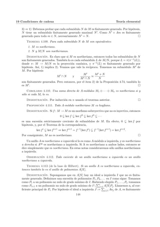 19 Condiciones de cadena Teorı́a elemental
3) ⇒ 1) Debemos probar que cada submódulo N de M es finitamente generado. Por hipótesis,
N tiene un submódulo finitamente generado maximal N0. Como N0 + Am es finitamente
generado para todo m ∈ N, necesariamente N0 = N. ¤
Teorema 4.109. Para cada submódulo N de M son equivalentes:
1. M es noetheriano.
2. N y M/N son noetherianos.
Demostración. Es claro que si M es noetheriano, entonces todos los submódulos de N
son finitamente generados. También lo es cada submódulo L de M/N, porque L = π(π−1(L)),
donde π: M → M/N es la proyección canónica, y π−1(L) es finitamente generado por
hipótesis. Ası́, 1) implica 2). Veamos que vale la recı́proca. Tomemos un submódulo M0 de
M. Por hipótesis
M0
∩ N y
M0
M0 ∩ N
≈
M0 + N
N
son finitamente generados. Pero entonces, por el item 2) de la Proposición 4.74, también lo
es M0. ¤
Corolario 4.110. Una suma directa de A-módulos M1 ⊕ · · · ⊕ Mn es noetheriana si y
sólo si cada Mi lo es.
Demostración. Por inducción en n usando el teorema anterior. ¤
Proposición 4.111. Todo A-módulo noetheriano M es hopfiano.
Demostración. Si f : M → M es un morfismo sobreyectivo que no es inyectivo, entonces
0 ( ker f ( ker f2
( ker f3
( · · ·
es una sucesión estrictamente creciente de submódulos de M. En efecto, 0 ( ker f por
hipótesis, y, por el Teorema de la correspondencia,
ker fi
( ker fi+1
⇒ ker fi+1
= f−1
(ker fi
) ( f−1
(ker fi+1
) = ker fi+2
.
Por consiguiente, M no es noetheriano. ¤
Un anillo A es noetheriano a izquierda si lo es como A-módulo a izquierda, y es noetheriano
a derecha si Aop es noetheriano a izquierda. Si A es noetheriano a ambos lados, entonces se
dice simplemente que es noetheriano. En estas notas consideraremos sólo anillos noetherianos
a izquierda.
Observación 4.112. Todo cociente de un anillo noetheriano a izquierda es un anillo
noetheriano a izquierda.
Teorema 4.113 (de la base de Hilbert). Si un anillo A es noetheriano a izquierda, en-
tonces también lo es el anillo de polinomios A[X].
Demostración. Supongamos que en A[X] hay un ideal a izquierda I que no es finita-
mente generado. Definimos una sucesión de polinomios P1, P2, . . . en I como sigue: Tomamos
como P1 a un polinomio no nulo de grado mı́nimo de I. Habiendo elegido P1, . . . , Pi, tomamos
como Pi+1 a un polinomio no nulo de grado mı́nimo de I 
Pi
j=1 A[X]Pj. Llamemos ai al coe-
ficiente principal de Pi. Por hipótesis el ideal a izquierda J :=
P
j≥1 Aaj de A, es finitamente
148
 