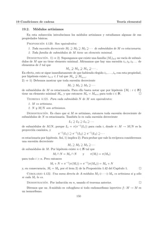 19 Condiciones de cadena Teorı́a elemental
19.2. Módulos artinianos
En esta subsección introducimos los módulos artinianos y estudiamos algunas de sus
propiedades básicas.
Proposición 4.120. Son equivalentes:
1. Toda sucesión decreciente M1 ⊇ M2 ⊇ M3 ⊇ · · · de submódulos de M es estacionaria.
2. Toda familia de submódulos de M tiene un elemento minimal.
Demostración. 1) ⇒ 2) Supongamos que existe una familia (Mi)i∈I no vacı́a de submó-
dulos de M que no tiene elemento minimal. Afirmamos que hay una sucesión i1, i2, i3 . . . de
elementos de I tal que
Mi1 ! Mi2 ! Mi3 ! · · · .
En efecto, esto se sigue inmediatamente de que habiendo elegido i1, . . . , in con esta propiedad,
por hipótesis existe in+1 ∈ I tal que Min ! Min+1 .
2) ⇒ 1) Debemos mostrar que toda sucesión decreciente
M1 ⊇ M2 ⊇ M3 ⊇ · · ·
de submódulos de M es estacionaria. Para ello basta notar que por hipótesis {Mi : i ∈ N}
tiene un elemento minimal Mn, y que entonces Mn = Mn+i para todo i ∈ N. ¤
Teorema 4.121. Para cada submódulo N de M son equivalentes:
1. M es artiniano.
2. N y M/N son artinianos.
Demostración. Es claro que si M es artiniano, entonces toda sucesión decreciente de
submódulos de N es estacionaria. También lo es cada sucesión decreciente
L1 ⊇ L2 ⊇ L3 ⊇ · · ·
de submódulos de M/N, porque Li = π(π−1(Li)) para cada i, donde π: M → M/N es la
proyección canónica, y
π−1
(L1) ⊇ π−1
(L2) ⊇ π−1
(L3) ⊇ · · ·
es estacionaria por hipótesis. Ası́, 1) implica 2). Para probar que vale la recı́proca consideremos
una sucesión decreciente
M1 ⊇ M2 ⊇ M3 ⊇ · · ·
de submódulos de M. Por hipótesis existe n ∈ N tal que
Mi ∩ N = Mn ∩ N y π(Mi) = π(Mn)
para todo i > n. Pero entonces
Mi + N = π−1
(π(Mi)) = π−1
(π(Mn)) = Mn + N
y, en consecuencia, Mi = Mn por el item 2) de la Proposición 1.42 del Capı́tulo 1. ¤
Corolario 4.122. Una suma directa de A-módulos M1 ⊕ · · · ⊕ Mn es artiniana si y sólo
si cada Mi lo es.
Demostración. Por inducción en n, usando el teorema anterior. ¤
Diremos que un A-módulo es cohopfiano si todo endomorfismo inyectivo f : M → M es
un isomorfismo.
150
 