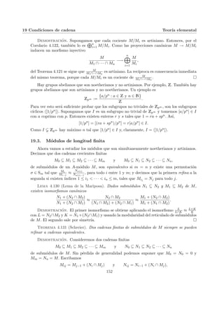 19 Condiciones de cadena Teorı́a elemental
Demostración. Supongamos que cada cociente M/Mi es artiniano. Entonces, por el
Corolario 4.122, también lo es
Ln
i=1 M/Mi. Como las proyecciones canónicas M → M/Mi
inducen un morfismo inyectivo
M
M1 ∩ · · · ∩ Mn
−→
n
M
i=1
M
Mi
,
del Teorema 4.121 se sigue que M
M1∩···∩Mn
es artiniano. La recı́proca es consecuencia inmediata
del mismo teorema, porque cada M/Mi es un cociente de M
M1∩···∩Mn
. ¤
Hay grupos abelianos que son noetherianos y no artinianos. Por ejemplo, Z. También hay
grupos abelianos que son artinianos y no noetherianos. Un ejemplo es
Zp∞ :=
{a/pn : a ∈ Z y n ∈ N}
Z
.
Para ver esto será suficiente probar que los subgrupos no triviales de Zp∞ , son los subgrupos
cı́clicos h[1/pn]i. Supongamos que I es un subgrupo no trivial de Zp∞ y tomemos [a/pn] ∈ I
con a coprimo con p. Entonces existen enteros r y s tales que 1 = ra + spn. Ası́,
[1/pn
] = [(ra + spn
)/pn
] = r[a/pn
] ∈ I.
Como I Zp∞ hay máximo n tal que [1/pn] ∈ I y, claramente, I = h[1/pn]i.
19.3. Módulos de longitud finita
Ahora vamos a estudiar los módulos que son simultaneamente noetherianos y artinianos.
Decimos que dos cadenas crecientes finitas
M0 ⊆ M1 ⊆ M2 ⊆ · · · ⊆ Mm y M0 ⊆ N1 ⊆ N2 ⊆ · · · ⊆ Nn,
de submódulos de un A-módulo M, son equivalentes si m = n y existe una permutación
σ ∈ Sm tal que Mi
Mi−1
≈
Nσ(i)
Nσ(i)−1
, para todo i entre 1 y m; y decimos que la primera refina a la
segunda si existen ı́ndices 1 ≤ i1 < · · · < in ≤ m, tales que Mij = Nj para todo j.
Lema 4.130 (Lema de la Mariposa). Dados submódulos N1 ⊆ N2 y M1 ⊆ M2 de M,
existen isomorfismos canónicos
N1 + (N2 ∩ M2)
N1 + (N2 ∩ M1)
≈
N2 ∩ M2
(N1 ∩ M2) + (N2 ∩ M1)
≈
M1 + (N2 ∩ M2)
M1 + (N1 ∩ M2)
.
Demostración. El primer isomorfismo se obtiene aplicando el isomorfismo L
L∩K ≈ L+K
K
con L = N2∩M2 y K = N1+(N2∩M1) y usando la modularidad del reticulado de submódulos
de M. El segundo sale por simetrı́a. ¤
Teorema 4.131 (Schreier). Dos cadenas finitas de submódulos de M siempre se pueden
refinar a cadenas equivalentes.
Demostración. Consideremos dos cadenas finitas
M0 ⊆ M1 ⊆ M2 ⊆ · · · ⊆ Mm y N0 ⊆ N1 ⊆ N2 ⊆ · · · ⊆ Nn
de submódulos de M. Sin pérdida de generalidad podemos suponer que M0 = N0 = 0 y
Mm = Nn = M. Escribamos
Mij = Mj−1 + (Ni ∩ Mj) y Nij = Ni−1 + (Ni ∩ Mj),
152
 