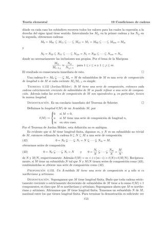Teorı́a elemental 19 Condiciones de cadena
dónde en cada caso los subı́ndices recorren todos los valores para los cuales la expresión a la
derecha del signo igual tiene sentido. Intercalando los Mij en la primer cadena y los Nij en
la segunda, obtenemos cadenas
M0 = M01 ⊆ M11 ⊆ · · · ⊆ Mn1 = M1 = M02 ⊆ · · · ⊆ Mnm = Mm
y
N0 = N10 ⊆ N11 ⊆ · · · ⊆ N1m = N1 = N20 ⊆ · · · ⊆ Nnm = Nn,
donde no necesariamente las inclusiones son propias. Por el lema de la Mariposa
Mij
Mi−1,j
≈
Nij
Ni,j−1
para 1 ≤ i ≤ n y 1 ≤ j ≤ m.
El resultado es consecuencia inmediata de esto. ¤
Una cadena 0 = M0 · · · Mn = M de submódulos de M es una serie de composición
de longitud n de M si cada cociente Mi/Mi−1 es simple.
Teorema 4.132 (Jordan-Hölder). Si M tiene una serie de composición, entonces cada
cadena estrictamente creciente de submódulos de M se puede refinar a una serie de composi-
ción. Además todas las series de composición de M son equivalentes y, en particular, tienen
la misma longitud.
Demostración. Es un corolario inmediato del Teorema de Schreier. ¤
Definimos la longitud `(M) de un A-módulo M, por
`(M) :=





0 si M = 0,
n si M tiene una serie de composición de longitud n,
∞ en otro caso.
Por el Teorema de Jordan Hölder, esta definición no es ambigua.
Es evidente que si M tiene longitud finita, digamos m, y N es un submódulo no trivial
de M, entonces refinando la cadena 0 ⊆ N ⊆ M a una serie de composición
(42) 0 = N0 · · · Ni = N · · · Nm = M,
obtenemos series de composición
(43) 0 = N0 · · · Ni = N y 0 =
Ni
N
· · ·
Nm
N
=
M
N
,
de N y M/N, respectivamente. Además `(M) = m = i+(m−i) = `(N)+`(M/N). Recı́proca-
mente, si M tiene un submódulo N tal que N y M/N tienen series de composición como (43),
combinándolas se obtiene una serie de composición como (42).
Proposición 4.133. Un A-módulo M tiene una serie de composición si y sólo si es
noetheriano y artiniano.
Demostración. Supongamos que M tiene longitud finita. Dado que toda cadena estric-
tamente creciente o estrictamente decreciente de submódulos de M tiene a lo sumo `(M) + 1
componentes, es claro que M es noetheriano y artiniano. Supongamos ahora que M es noethe-
riano y artiniano. Afirmamos que M tiene longitud finita. Tomemos un submódulo N de M,
maximal entre los que tienen longitud finita. Para terminar la demostración es suficiente ver
153
 