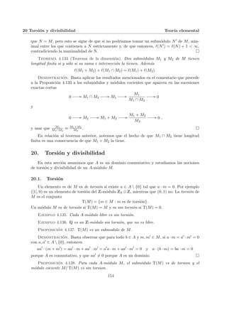 20 Torsión y divisibilidad Teorı́a elemental
que N = M, pero esto se sigue de que si no podrı́amos tomar un submódulo N0 de M, min-
imal entre los que contienen a N estrictamente y, de que entonces, `(N0) = `(N) + 1 < ∞,
contradiciendo la maximalidad de N. ¤
Teorema 4.134 (Teorema de la dimensión). Dos submódulos M1 y M2 de M tienen
longitud finita si y sólo si su suma e intersección la tienen. Además
`(M1 + M2) + `(M1 ∩ M2) = `(M1) + `(M2).
Demostración. Basta aplicar los resultados mencionados en el comentario que precede
a la Proposición 4.133 a los submódulos y módulos cocientes que aparcen en las sucesiones
exactas cortas
0 // M1 ∩ M2
// M1
// M1
M1 ∩ M2
// 0
y
0 // M2
// M1 + M2
// M1 + M2
M2
// 0 ,
y usar que M1
M1∩M2
≈ M1+M2
M2
. ¤
En relación al teorema anterior, notemos que el hecho de que M1 ∩ M2 tiene longitud
finita es una consecuencia de que M1 + M2 la tiene.
20. Torsión y divisibilidad
En esta sección asumimos que A es un dominio conmutativo y estudiamos las nociones
de torsión y divisibilidad de un A-módulo M.
20.1. Torsión
Un elemento m de M es de torsión si existe a ∈ A  {0} tal que a · m = 0. Por ejemplo
([1], 0) es un elemento de torsión del Z-módulo Z3 ⊕ Z, mientras que (0, 1) no. La torsión de
M es el conjunto
T(M) = {m ∈ M : m es de torsión}.
Un módulo M es de torsión si T(M) = M y es sin torsión si T(M) = 0.
Ejemplo 4.135. Cada A-módulo libre es sin torsión.
Ejemplo 4.136. Q es un Z-módulo sin torsión, que no es libre.
Proposición 4.137. T(M) es un submodulo de M.
Demostración. Basta observar que para todo b ∈ A y m, m0 ∈ M, si a · m = a0 · m0 = 0
con a, a0 ∈ A  {0}, entonces
aa0
· (m + m0
) = aa0
· m + aa0
· m0
= a0
a · m + aa0
· m0
= 0 y a · (b · m) = ba · m = 0
porque A es conmutativo, y que aa0 6= 0 porque A es un dominio. ¤
Proposición 4.138. Para cada A-módulo M, el submódulo T(M) es de torsion y el
módulo cociente M/ T(M) es sin torsion.
154
 