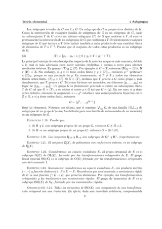 Teorı́a elemental 5 Subgrupos
Los subgrupos triviales de G son 1 y G. Un subgrupo de G es propio si es distinto de G.
Como la intersección de cualquier familia de subgrupos de G es un subgrupo de G, dado
un subconjunto T de G existe un mı́nimo subgrupo hTi de G que contiene a T, el cual es
precisamente la intersección de los subgrupos de G que contienen a T. Evidentemente cualquier
subgrupo de G que incluya a T debe incluir también a cada producto de una cantidad finita
de elementos de T o T−1. Puesto que el conjunto de todos estos productos es un subgrupo
de G,
(3) hTi = {g1 · · · gn : n ≥ 0 y gi ∈ T o g−1
i ∈ T}.
La principal ventaja de esta descripción respecto de la anterior es que es más concreta, debido
a lo cual es más adecuada para hacer cálculos explı́citos, e incluso a veces para obtener
resultados teóricos. En general hTiM ( hTi. Por ejemplo, si G = Z, entonces hNiM = {0} ∪ N
y hNi = Z. Sin embargo, si g ∈ G tiene orden finito y g ∈ hTiM, entonces g−1 pertenece
a hTiM, porque es una potencia de g. En consecuencia, si T 6= ∅ y todos sus elementos
tienen orden finito, hTiM = hTi. Si G = hTi, decimos que T genera a G como grupo o, más
simplemente, que T genera a G. Tal como hicimos con monoides, escribiremos hg1, . . . , gni en
lugar de h{g1, . . . , gn}i. Un grupo G es finitamente generado si existe un subconjunto finito
T de G tal que G = hTi, y es cı́clico si existe g ∈ G tal que G = hgi. En ese caso, si g tiene
orden infinito, entonces la asignación n 7→ gn establece una correspondencia biyectiva entre
Z y G, y si g tiene orden finito, entonces
G = {g0
, . . . , g|g|−1
}
tiene |g| elementos. Notemos por último, que el supremo
W
i∈I Gi de una familia {Gi}i∈I de
subgrupos de un grupo G (como fue definido para una familia de submonoides de un monoide)
es un subgrupo de G.
Ejercicio 1.19. Pruebe que:
1. Si H y L son subgrupos propios de un grupo G, entonces G 6= H ∪ L.
2. Si H es un subgrupo propio de un grupo G, entonces G = hG  Hi.
Ejemplo 1.20. Los conjuntos Q>0 y R>0 son subgrupos de Q× y R×, respectivamente
Ejemplo 1.21. El conjunto Z[X], de polinomios con coeficientes enteros, es un subgrupo
de Q[X].
Ejemplo 1.22. Consideremos un espacio euclideano E. El grupo ortogonal de E es el
subgrupo O(E) de GL(E), formado por las transformaciones ortogonales de E. El grupo
lineal especial SO(E) es el subgrupo de O(E) formado por las transformaciones ortogonales
con determinante 1.
Ejemplo 1.23. Nuevamente consideremos un espacio euclideano E, con producto interno
h−, −i y función distancia d: E ×E → E. Recordemos que una isometrı́a o movimiento rı́gido
de E es una función f : E → E, que preserva distancias. Por ejemplo, las transformaciones
ortogonales y las traslaciones son movimientos rı́gidos. El grupo de isometrı́as de E es el
subgrupo ISO(E) de SE, formado por los movimientos rı́gidos.
Observación 1.24. Todos los elementos de ISO(E) son composición de una transforma-
ción ortogonal con una traslación. En efecto, dada una isometrı́a arbitraria, componiendola
11
 