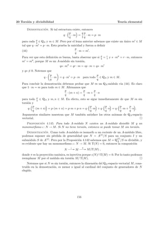 20 Torsión y divisibilidad Teorı́a elemental
Demostración. Si tal estructura existe, entonces
q ·
³p
q
· m
´
=
q
1
p
q
· m = p · m
para cada p
q ∈ QA y m ∈ M. Pero por el lema anterior sabemos que existe un único m0 ∈ M
tal que q · m0 = p · m. Esto prueba la unicidad y fuerza a definir
(44)
p
q
· m = m0
.
Para ver que esta definición es buena, basta observar que si p
q = r
s y s · m00 = r · m, entonces
m0 = m00, porque M es un A-módulo sin torsión,
qs · m00
= qr · m = sp · m = qs · m0
y qs 6= 0. Notemos que
q ·
µ
p
q
· m
¶
= q · m0
= p · m para todo
p
q
∈ QA y m ∈ M.
Para concluir la demostración debemos probar que M es un QA-módulo via (44). Es claro
que 1 · m = m para todo m ∈ M. Afirmamos que
p
q
· (m + n) =
p
q
· m +
p
q
· n
para todo p
q ∈ QA y m, n ∈ M. En efecto, esto se sigue inmediatamente de que M es sin
torsión y
q·
³p
q
·(m + n)
´
= p·(m + n) = p·m + p·n = q·
³p
q
·m
´
+ q·
³p
q
·n
´
= q·
³p
q
·m +
p
q
·n
´
.
Argumentos similares muestran que M también satisface los otros axiomas de QA-espacio
vectorial. ¤
Proposición 4.145. Para todo A-módulo N existen un A-módulo divisible M y un
monomorfismo ι: N → M. Si N no tiene torsión, entonces se puede tomar M sin torsión.
Demostración. Como todo A-módulo es isomorfo a un cociente de un A-módulo libre,
podemos suponer sin pérdida de generalidad que N = A(I)/S para un conjunto I y un
submódulo S de A(I). Pero por la Proposición 4.142 sabemos que M = Q
(I)
A /S es divisible, y
es evidente que hay un monomorfismo ι: N → M. Si T(N) = 0, entonces la composición
N
ι // M
π // M/T(M) ,
donde π es la proyección canónica, es inyectiva porque ι(N)∩T(M) = 0. Por lo tanto podemos
reemplazar M por el módulo sin torsión M/ T(M). ¤
Notemos que si N es sin torsión, entonces la dimensión del QA-espacio vectorial M, cons-
truı́do en la demostración, es menor o igual al cardinal del conjunto de generadores de N
elegido.
156
 