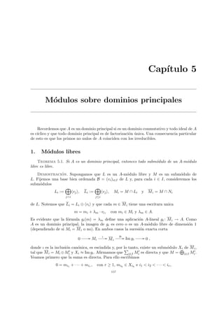 Capı́tulo 5
Módulos sobre dominios principales
Recordemos que A es un dominio principal si es un dominio conmutativo y todo ideal de A
es cı́clico y que todo dominio principal es de factorización única. Una consecuencia particular
de esto es que los primos no nulos de A coinciden con los irreducibles.
1. Módulos libres
Teorema 5.1. Si A es un dominio principal, entonces todo submódulo de un A-módulo
libre es libre.
Demostración. Supongamos que L es un A-módulo libre y M es un submódulo de
L. Fijemos una base bien ordenada B = (vi)i∈I de L y, para cada i ∈ I, consideremos los
submódulos
Li :=
M
j<i
hvji, Li :=
M
j≤i
hvji, Mi = M ∩ Li y Mi = M ∩ Ni
de L. Notemos que Li = Li ⊕ hvii y que cada m ∈ Mi tiene una escritura unica
m = mi + λm · vi, con mi ∈ Mi y λm ∈ A.
Es evidente que la fórmula gi(m) = λm define una aplicación A-lineal gi : Mi → A. Como
A es un dominio principal, la imagen de gi es cero o es un A-módulo libre de dimensión 1
(dependiendo de si Mi = Mi o no). En ambos casos la sucesión exacta corta
0 // Mi
ι // Mi
gi
// Im gi
// 0 ,
donde ι es la inclusión canónica, es escindida y, por lo tanto, existe un submódulo Xi de Mi,
tal que Mi = Mi ⊕M0
i y Xi ≈ Im gi. Afirmamos que
P
i∈I M0
i es directa y que M =
L
i∈I M0
i.
Veamos primero que la suma es directa. Para ello escribimos
0 = mi1 + · · · + mir , con r ≥ 1, mih
∈ Xih
e i1 < i2 < · · · < ir,
157
 