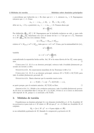 2 Módulos de torsión Módulos sobre dominios principales
y procedemos por inducción en r. Es claro que si r = 1, entonces mi1 = 0. Supongamos
entonces que r > 1. Como
mi1 + · · · + mir−1 ∈ Mir y Mir = Mir ⊕ M0
ir
,
debe ser mir = 0 y, a posteriori, mi1 = · · · = mir−1 = 0. Veamos ahora que
M =
M
i∈I
M0
i.
Por definición,
L
i∈I M0
i ⊆ M. Supongamos que la inclusión recı́proca no vale, y, para cada
m ∈ M 
L
i∈I M0
i, denotemos con i(m) al menor de los i ∈ I tal que m ∈ Li. Tomemos
m ∈ M 
L
i∈I M0
i con i(m) mı́nimo. Como
m ∈ Mi(m) = Mi(m) ⊕ M0
i(m),
existen m0 ∈ Mi(m) y m00 ∈ M0
i(m) tales que m = m0 +m00. Como, por la minimalidad de i(m),
m0
∈
M
i∈I
M0
i,
también
m = m0
+ m00
∈
M
i∈I
M0
i,
contradiciendo la suposición hecha arriba. Ası́, M es la suma directa de los M0
i, como quere-
mos. ¤
Corolario 5.2. Si A es un dominio principal, entonces todo A-módulo finitamente ge-
nerado sin torsión es libre.
Demostración. Es consecuencia inmediata de los Teoremas 4.140 y 5.1. ¤
Corolario 5.3. Si A es un dominio principal, entonces M ≈ T(M) ⊕ M/ T(M) para
todo A-módulo finitamente generado M.
Demostración. Basta observar que la sucesión exacta corta
0 // T(M)
ι // M
p
// M/T(M) // 0 ,
se parte porque, por el corolario anterior, M/ T(M) es libre. ¤
Observación 5.4. Debido a los corolarios anteriores, todo A-módulo finitamente genera-
do M tiene un submódulo libre L tal que M = L⊕T(M). Si bien L no es único su dimensión
sólo depende de M, porque L es isomorfo a M/ T(M).
2. Módulos de torsión
Consideremos un dominio principal A y un elemento irreducible p ∈ A. Un A-módulo M
es p-primario si para todo m ∈ M existe n ∈ N tal que pn · m = 0. Dado un A-módulo M, el
conjunto
Mp := {m ∈ M : pn
· m = 0 para algún n ∈ N}
es un submódulo p-primario de M, llamado la componente p-primaria de M.
158
 