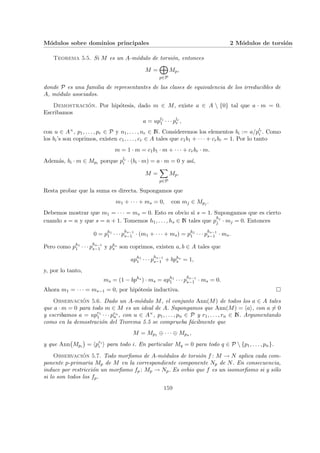 Módulos sobre dominios principales 2 Módulos de torsión
Teorema 5.5. Si M es un A-módulo de torsión, entonces
M =
M
p∈P
Mp,
donde P es una familia de representantes de las clases de equivalencia de los irreducibles de
A, módulo asociados.
Demostración. Por hipótesis, dado m ∈ M, existe a ∈ A  {0} tal que a · m = 0.
Escribamos
a = upl1
1 · · · plr
r ,
con u ∈ A×, p1, . . . , pr ∈ P y n1, . . . , nr ∈ N. Consideremos los elementos bi := a/pli
i . Como
los bi’s son coprimos, existen c1, . . . , cr ∈ A tales que c1b1 + · · · + crbr = 1. Por lo tanto
m = 1 · m = c1b1 · m + · · · + crbr · m.
Además, bi · m ∈ Mpi porque pli
i · (bi · m) = a · m = 0 y ası́,
M =
X
p∈P
Mp.
Resta probar que la suma es directa. Supongamos que
m1 + · · · + ms = 0, con mj ∈ Mpj .
Debemos mostrar que m1 = · · · = ms = 0. Esto es obvio si s = 1. Supongamos que es cierto
cuando s = n y que s = n + 1. Tomemos h1, . . . , hs ∈ N tales que p
hj
j · mj = 0. Entonces
0 = ph1
1 · · · p
hs−1
s−1 · (m1 + · · · + ms) = ph1
1 · · · p
hs−1
s−1 · ms.
Pero como ph1
1 · · · p
hs−1
s−1 y phs
s son coprimos, existen a, b ∈ A tales que
aph1
1 · · · p
hs−1
s−1 + bphs
s = 1,
y, por lo tanto,
ms = (1 − bphs
) · ms = aph1
1 · · · p
hs−1
s−1 · ms = 0.
Ahora m1 = · · · = ms−1 = 0, por hipótesis inductiva. ¤
Observación 5.6. Dado un A-módulo M, el conjunto Ann(M) de todos los a ∈ A tales
que a · m = 0 para todo m ∈ M es un ideal de A. Supongamos que Ann(M) = hai, con a 6= 0
y escribamos a = upr1
1 · · · prn
n , con u ∈ A×, p1, . . . , pn ∈ P y r1, . . . , rn ∈ N. Argumentando
como en la demostración del Teorema 5.5 se comprueba fácilmente que
M = Mp1 ⊕ · · · ⊕ Mpn ,
y que Ann
¡
Mpi
¢
= hpri
i i para todo i. En particular Mq = 0 para todo q ∈ P  {p1, . . . , pn}.
Observación 5.7. Todo morfismo de A-módulos de torsión f : M → N aplica cada com-
ponente p-primaria Mp de M en la correspondiente componente Np de N. En consecuencia,
induce por restricción un morfismo fp : Mp → Np. Es ovbio que f es un isomorfismo si y sólo
si lo son todos los fp.
159
 