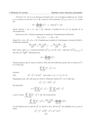 2 Módulos de torsión Módulos sobre dominios principales
Teorema 5.8. Si A es un dominio principal y M es un A-módulo anulable por pn, donde
p es un primo no nulo de A y n ∈ N, entonces existen familias (x
(i)
j )j∈Ji con 1 ≤ i ≤ n tales
que
M =
n
M
i=1
M
j∈Ji
hx
(i)
j i y Ann(x
(i)
j ) = hpi
i,
dónde Ann(m) = {a ∈ A : am = 0}. Además el cardinal de los Ji’s no depende de la
descomposición.
Demostración. Primero probamos la existencia. Consideremos la filtración
M0 ⊆ M1 ⊆ · · · ⊆ Mn = M,
donde Mi = {m ∈ M : pim = 0}. Consideremos también el A/pA-espacio vectorial M/pM y
la filtración inducida
M0 + pM
pM
⊆
M1 + pM
pM
⊆ · · · ⊆
Mn + pM
pM
=
M
pM
.
Para cada i entre 1 y n tomemos familias (x
(i)
j )j∈Ji en Mi  Mi−1 tales que
¡
[x
(l)
j ]
¢
l≤i, j∈Jl
es
una base de Mi+pM
pM . Afirmamos que
M =
n
M
i=1
M
j∈Ji
hx
(i)
j i.
Veamos primero que la suma es directa. Para ello será suficiente probar que si existen a
(i)
j ’s
en A tales que
n
X
i=1
X
j∈Ji
a
(i)
j · x
(i)
j = 0,
entonces
(45) a
(i)
j · x
(i)
j ∈ pk
Ax
(i)
j para todo i ∈ In, j ∈ Ji y k ≥ 0.
Supongamos que (45) vale para un cierto k. Entonces existen b
(i)
j ’s en A tales que
a
(i)
j · x
(i)
j = pk
b
(i)
j · x
(i)
j .
En particular
0 =
n
X
i=1
X
j∈Ji
a
(i)
j · x
(i)
j =
n
X
i=k+1
X
j∈Ji
pk
b
(i)
j · x
(i)
j
y, por lo tanto,
n
X
i=k+1
X
j∈Ji
b
(i)
j · x
(i)
j ∈ Mk. En consecuencia
n
X
i=k+1
X
j∈Ji
b
(i)
j · [x
(i)
j ] ∈
Mk + pM
pM
=
M
i≤k
M
j∈Ji
h[x
(i)
j ]i,
lo cual implica que la clase de b
(i)
j en A/pA es cero. Ası́ los b
(i)
j son múltiplos de p y, por lo
tanto,
a
(i)
j · x
(i)
j = pk
b
(i)
j · x
(i)
j ∈ pk+1
Ax
(i)
j ,
160
 