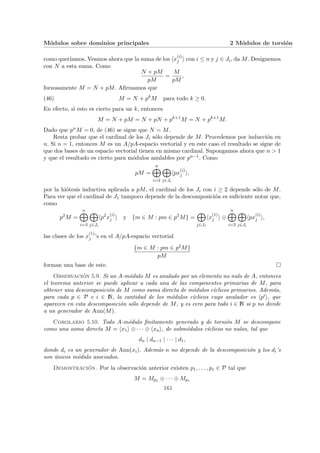 Módulos sobre dominios principales 2 Módulos de torsión
como querı́amos. Veamos ahora que la suma de los hx
(i)
j i con i ≤ n y j ∈ Ji, da M. Designemos
con N a esta suma. Como
N + pM
pM
=
M
pM
,
forzosamente M = N + pM. Afirmamos que
(46) M = N + pk
M para todo k ≥ 0.
En efecto, si esto es cierto para un k, entonces
M = N + pM = N + pN + pk+1
M = N + pk+1
M.
Dado que pnM = 0, de (46) se sigue que N = M.
Resta probar que el cardinal de los Ji sólo depende de M. Procedemos por inducción en
n. Si n = 1, entonces M es un A/pA-espacio vectorial y en este caso el resultado se sigue de
que dos bases de un espacio vectorial tienen en mismo cardinal. Supongamos ahora que n > 1
y que el resultado es cierto para módulos anulables por pn−1. Como
pM =
n
M
i=2
M
j∈Ji
hpx
(i)
j i,
por la hiótesis inductiva aplicada a pM, el cardinal de los Ji con i ≥ 2 depende sólo de M.
Para ver que el cardinal de J1 tampoco depende de la descomposición es suficiente notar que,
como
p2
M =
n
M
i=3
M
j∈Ji
hp2
x
(i)
j i y {m ∈ M : pm ∈ p2
M} =
M
j∈J1
hx
(1)
j i ⊕
n
M
i=2
M
j∈Ji
hpx
(i)
j i,
las clases de los x
(1)
j ’s en el A/pA-espacio vectorial
{m ∈ M : pm ∈ p2M}
pM
forman una base de este. ¤
Observación 5.9. Si un A-módulo M es anulado por un elemento no nulo de A, entonces
el teorema anterior se puede aplicar a cada una de las componentes primarias de M, para
obtener una descomposición de M como suma directa de módulos cı́clicos primarios. Además,
para cada p ∈ P e i ∈ N, la cantidad de los módulos cı́clicos cuyo anulador es hpii, que
aparecen en esta descomposición sólo depende de M, y es cero para todo i ∈ N si p no divide
a un generador de Ann(M).
Corolario 5.10. Todo A-módulo finitamente generado y de torsión M se descompone
como una suma directa M = hx1i ⊕ · · · ⊕ hxni, de submódulos cı́clicos no nulos, tal que
dn | dn−1 | · · · | d1,
donde di es un generador de Ann(xi). Además n no depende de la descomposición y los di’s
son únicos módulo asociados.
Demostración. Por la observación anterior existen p1, . . . , pr ∈ P tal que
M = Mp1 ⊕ · · · ⊕ Mpr
161
 
