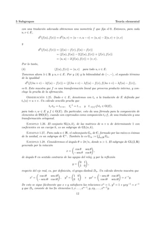 5 Subgrupos Teorı́a elemental
con una traslación adecuada obtenemos una isometrı́a f que fija el 0. Entonces, para cada
u, v ∈ E,
d2
(f(u), f(v)) = d2
(u, v) = hu − v, u − vi = hu, ui − 2hu, vi + hv, vi
y
d2
(f(u), f(v)) = hf(u) − f(v), f(u) − f(v)i
= hf(u), f(u)i − 2hf(u), f(v)i + hf(v), f(v)i
= hu, ui − 2hf(u), f(v)i + hv, vi.
Por lo tanto,
(4) hf(u), f(v)i = hu, vi para todo u, v ∈ E.
Tomemos ahora λ ∈ R y u, v ∈ E. Por y (4) y la bilinealidad de h−, −i, el segundo término
de la igualdad
d2
(f(λu + v) − λf(u) − f(v)) = hf(λu + v) − λf(u) − f(v), f(λu + v) − λf(u) − f(v)i,
es 0. Esto muestra que f es una transformación lineal que preserva producto interno, y con-
cluye la prueba de la afirmación.
Observación 1.25. Dado v ∈ E, denotemos con tv a la traslación de E definida por
tv(u) = u + v. Un cálculo sencillo prueba que
tv
¨§¦¥¡¢£¤tw = tv+w, t−1
v = t−v y t−t(v)
¨§¦¥¡¢£¤f ¨§¦¥
¡¢£¤tv ∈ O(E),
para todo v, w ∈ E y f ∈ O(E). En particular, esto da una fórmula para la composición de
elementos de ISO(E), cuando son expresados como composición tv
¨§¦¥¡¢£¤f, de una traslación y una
transformación ortogonal.
Ejemplo 1.26. El conjunto SL(n, k), de las matrices de n × n de determinante 1 con
coeficientes en un cuerpo k, es un subgrupo de GL(n, k).
Ejemplo 1.27. Para cada n ∈ N, el subconjunto Gn de C, formado por las raı́ces n-ésimas
de la unidad, es un subgrupo de C×. También lo es G∞ :=
S
n∈N Gn.
Ejemplo 1.28. Consideremos el ángulo θ = 2π/n, donde n > 1. El subgrupo de GL(2, R)
generado por la rotación
x =
µ
cos θ sen θ
− sen θ cos θ
¶
,
de ángulo θ en sentido contrario de las agujas del reloj, y por la reflexión
y =
µ
0 1
1 0
¶
,
respecto del eje real, es, por definición, el grupo diedral Dn. Un cálculo directo muestra que
xi
=
µ
cos iθ sen iθ
− sen iθ cos iθ
¶
, y2
=
µ
1 0
0 1
¶
e yxi
=
µ
− sen iθ cos iθ
cos iθ sen iθ
¶
= x−i
y.
De esto se sigue fácilmente que x e y satisfacen las relaciones xn = 1, y2 = 1 e yxy−1 = x−1
y que Dn consiste de los 2n elementos 1, x . . . , xn−1, y, xy, . . . , xn−1y.
12
 