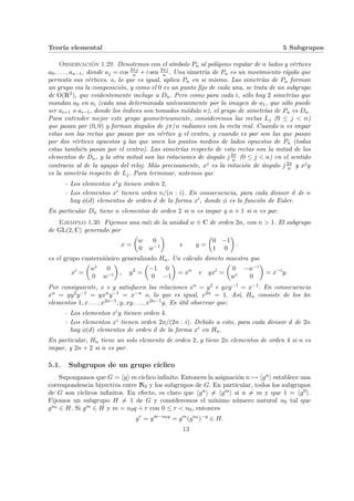Teorı́a elemental 5 Subgrupos
Observación 1.29. Denotemos con el sı́mbolo Pn al polı́gono regular de n lados y vértices
a0, . . . , an−1, donde aj = cos 2πj
n + i sen 2πj
n . Una simetrı́a de Pn es un movimiento rı́gido que
permuta sus vértices, o, lo que es igual, aplica Pn en si mismo. Las simetrı́as de Pn forman
un grupo via la composición, y como el 0 es un punto fijo de cada una, se trata de un subgrupo
de O(R2), que evidentemente incluye a Dn. Pero como para cada i, sólo hay 2 simetrı́as que
mandan a0 en ai (cada una determinada unı́vocanmente por la imagen de a1, que sólo puede
ser ai+1 o ai−1, donde los ı́ndices son tomados módulo n), el grupo de simetrı́as de Pn es Dn.
Para entender mejor este grupo geometricamente, consideremos las rectas Lj (0 ≤ j < n)
que pasan por (0, 0) y forman ángulos de jπ/n radianes con la recta real. Cuando n es impar
estas son las rectas que pasan por un vértice y el centro, y cuando es par son las que pasan
por dos vértices opuestos y las que unen los puntos medios de lados opuestos de Pn (todas
estas también pasan por el centro). Las simetrı́as respecto de esta rectas son la mitad de los
elementos de Dn, y la otra mitad son las rotaciones de ángulo j 2π
n (0 ≤ j < n) en el sentido
contrario al de la agujas del reloj. Más precisamente, xj es la rotación de ángulo j 2π
n y xjy
es la simetrı́a respecto de Lj. Para terminar, notemos que
- Los elementos xiy tienen orden 2,
- Los elementos xi tienen orden n/(n : i). En consecuencia, para cada divisor d de n
hay φ(d) elementos de orden d de la forma xi, donde φ es la función de Euler.
En particular Dn tiene n elementos de orden 2 si n es impar y n + 1 si n es par.
Ejemplo 1.30. Fijemos una raı́z de la unidad w ∈ C de orden 2n, con n > 1. El subgrupo
de GL(2, C) generado por
x =
µ
w 0
0 w−1
¶
e y =
µ
0 −1
1 0
¶
.
es el grupo cuaterniónico generalizado Hn. Un cálculo directo muestra que
xi
=
µ
wi 0
0 w−i
¶
, y2
=
µ
−1 0
0 −1
¶
= xn
e yxi
=
µ
0 −w−i
wi 0
¶
= x−i
y.
Por consiguiente, x e y satisfacen las relaciones xn = y2 e yxy−1 = x−1. En consecuencia
xn = yy2y−1 = yxny−1 = x−n o, lo que es igual, x2n = 1. Ası́, Hn consiste de los 4n
elementos 1, x . . . , x2n−1, y, xy . . . , x2n−1y. Es útil observar que:
- Los elementos xiy tienen orden 4.
- Los elementos xi tienen orden 2n/(2n : i). Debido a esto, para cada divisor d de 2n
hay φ(d) elementos de orden d de la forma xi en Hn.
En particular, Hn tiene un solo elemento de orden 2, y tiene 2n elementos de orden 4 si n es
impar, y 2n + 2 si n es par.
5.1. Subgrupos de un grupo cı́clico
Supongamos que G = hgi es cı́clico infinito. Entonces la asignación n 7→ hgni establece una
correspondencia biyectiva entre N0 y los subgrupos de G. En particular, todos los subgrupos
de G son cı́clicos infinitos. En efecto, es claro que hgni 6= hgmi si n 6= m y que 1 = hg0i.
Fijemos un subgrupo H 6= 1 de G y consideremos el mı́nimo número natural n0 tal que
gn0 ∈ H. Si gm ∈ H y m = n0q + r con 0 ≤ r < n0, entonces
gr
= gm−n0q
= gm
(gn0
)−q
∈ H.
13
 