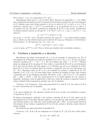 6 Coclases a izquierda y a derecha Teorı́a elemental
Por lo tanto r = 0 y, en consecuencia, H = hgn0 i.
Supongamos ahora que G = hgi es cı́clico finito. Entonces la asignación n 7→ hgni define
una correspondencia biyectiva entre el conjunto de los divisores positivos de |g| y los subgrupos
de G. Además, para todo divisor positivo n de |g|, el orden de hgni es |g|/n, y si n ∈ Z es
arbitrario, entonces hgni = hg(|g|:n)i (en particular gn es un generador de hgi si y sólo si n
es coprimo con |g|). En efecto, tomemos un subgrupo H de G y, como antes, consideremos
el mı́nimo número natural n0 tal que gn0 ∈ H. Si gm ∈ H y m = n0q + r con 0 ≤ r < n0,
entonces
gr
= gm−n0q
= gm
(gn0
)−q
∈ H,
por lo que r = 0 y H = hgn0 i. De paso, notemos que como g|g| = 1, la cuenta anterior implica
que n0 divide a |g|. Es evidente ahora que el orden de H es |g|/n0. Tomemos n ∈ Z arbitrario.
Como existen r, s ∈ Z tales que (|g| : n) = r|g| + sn,
g(|g|:n)
= (g|g|
)r
(gn
)s
= (gn
)s
∈ hgn
i,
y, por lo tanto, hg(|g|:n)i ⊆ hgni. Pero es obvio que también vale la inclusión recı́proca.
6. Coclases a izquierda y a derecha
Recordemos que dados subconjuntos K y L de un monoide S, denotamos con KL al
subconjunto de S formado por todos los productos kl con k ∈ K y l ∈ L. Si S es un grupo,
entonces escribimos K−1 := {k−1 : k ∈ K}. Es evidente que (KL)−1 = L−1K−1. Fijemos
ahora un subgrupo H de un grupo G. Una coclase a izquierda de H en G es un subconjunto
de G que tiene la forma gH para algún g ∈ G. Decimos que H es un subgrupo de ı́ndice
finito de G si tiene un número finito de coclases a izquierda. En este caso denotamos con
|G : H| y llamamos indice de H en G a la cantidad de coclases a izquierda de H. Por
supuesto, si K ≤ H ≤ G y K tiene ı́ndice finito, entonces H también lo tiene. Dos coclases
a izquierda que no son disjuntas coinciden. En efecto, si gh = g0h0 con h, h0 ∈ H, entonces
gH = ghH = g0h0H = g0H. En consecuencia G es la unión disjunta de sus coclases a
izquierda. Asimismo, como la aplicación es biyectiva, todas las coclases a izquierda tienen el
mismo cardinal. Estos argumentos prueban que vale el siguiente:
Teorema 1.31 (Lagrange). Para cada grupo finito G y cada H ≤ G, los ordenes de H y
G están relacionados por la igualdad
(5) |G| = |G : H||H|,
en la cual el sı́mbolo |G : H|, llamado el ı́ndice de H en G, denota a la cantidad de coclases
a izquierda de H en G.
El mismo razonamiento, aplicado a las coclases a derecha de H en G (las cuales son los
subconjuntos de G de la forma Hg para algún g ∈ G) prueba que estas parten G y satisfacen
una fórmula similar a (5). Más aún, como la aplicación gH 7→ Hg−1 es una función biyectiva
del conjunto de las coclases a izquierda de H en el de las coclases a derecha, ambos tienen el
mismo cardinal.
El resultado que sigue generaliza la igualdad (5).
Teorema 1.32. Si K y H son subgrupos de un grupo G, K ⊆ H y K tiene ı́ndice finito,
entonces
|G : K| = |G : H||H : K|
14
 