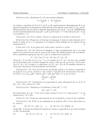 Teorı́a elemental 6 Coclases a izquierda y a derecha
Demostración. Escribamos G y H como uniones disjuntas
G =
[
i
giH y H =
[
j
hjK,
de coclases a izquierda de H en G y de K en H, respectivamente. Reemplazando H en la
primera igualdad por la expresión en el lado derecho de la segunda, vemos que G =
S
i,j gihjK.
Debemos probar que esta unión es disjunta. Supongamos que gihjK = gi0 hj0 K. Multiplicando
por H a la derecha obtenemos que giH = gi0 H y, por lo tanto i = i0. Pero entonces hjK = hj0 K
y ası́ también j = j0. ¤
Corolario 1.33. Si G es finito, entonces el exponente de G divide al orden de G.
Demostración. Porque por el Teorema de Lagrange el orden de cada elemento de G
divide al orden de G, y el exponente es el mı́nimo común múltiplo de los órdenes de los
elementos de G. ¤
Corolario 1.34. Si un grupo tiene orden primo, entonces es cı́clico.
Observación 1.35. Del Teorema de Lagrange se sigue inmediatamente que si un grupo
finito G tiene elementos de orden 2, entonces |G| es par. En realidad también vale la recı́proca.
Para comprobarlo supongamos que |G| es par y consideremos la partición
G = {1} ∪ {g ∈ G : |g| = 2} ∪ {g ∈ G : |g| > 2}.
Como |g| = 2 si y sólo si g 6= 1 y g−1 = g, el conjunto {g ∈ G : |g| > 2} tiene una cantidad
par de elementos (estos se pueden agrupar de a pares, cada uno con su inverso). Por lo tanto
|{g ∈ G : |g| = 2}| es impar y, en particular, {g ∈ G : |g| = 2} 6= ∅. El resultado obtenido en
la presente observación será generalizado más adelante.
Observación 1.36. Si la intersección de una familia (giHi)i∈I de coclases a izquierda de
un grupo G no es vacı́a, entonces es una coclase a izquierda de la intersección de los Hi’s.
En efecto, si g ∈
T
i∈I giHi, entonces gHi = giHi para todo i ∈ I y, por lo tanto,

i∈I
giHi = g

i∈I
Hi.
Proposición 1.37. Consideremos un grupo finito G y dos subconjuntos K y L de G. Si
|K| + |L| > |G|, entonces G = KL.
Demostración. Tomemos g ∈ G arbitrario. Como |gL−1| = |L|,
|K| + |gL−1
| > |G|.
En consecuencia, K ∩ gL−1 6= ∅ y, por lo tanto, existen k ∈ K y l ∈ L tales que gl−1 = k, de
manera que g = kl ∈ KL. ¤
Ejercicio 1.38. Pruebe que cada elemento de un cuerpo finito es suma de dos cuadrados.
Proposición 1.39. Si H y L son subgrupos de un grupo G y H ∩ L tiene ı́ndice finito en
G, entonces
(6) |H : H ∩ L| = |HL : L| y |G : H ∩ L| = |G : H||HL : L|,
donde |HL : L| denota al cardinal del conjunto de coclases a izquierda de L que están incluidas
en HL. En particular
(7) |H : H ∩ L| ≤ |G : L| y |G : H ∩ L| ≤ |G : H||G : L|.
15
 