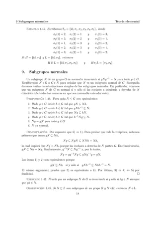9 Subgrupos normales Teorı́a elemental
Ejemplo 1.45. Escribamos S3 = {id, σ1, σ2, σ3, σ4, σ5}, donde
σ1(1) = 2, σ1(2) = 1 y σ1(3) = 3,
σ2(1) = 3, σ2(2) = 2 y σ2(3) = 1,
σ3(1) = 1, σ3(2) = 3 y σ3(3) = 2,
σ4(1) = 2, σ4(2) = 3 y σ4(3) = 1,
σ5(1) = 3, σ5(2) = 1 y σ5(3) = 2.
Si H = {id, σ1} y L = {id, σ2}, entonces
H id L = {id, σ1, σ2, σ5} y Hσ3L = {σ3, σ4}.
9. Subgrupos normales
Un subgrupo N de un grupo G es normal o invariante si gNg−1 = N para todo g ∈ G.
Escribiremos N / G o G . N para señalar que N es un subgrupo normal de G. Enseguida
daremos varias caracterizaciones simples de los subgrupos normales. En particular, veremos
que un subgrupo N de G es normal si y sólo si las coclases a izquierda y derecha de N
coinciden (de todas las maneras en que sea razonable entender esto).
Proposición 1.46. Para cada N ≤ G son equivalentes:
1. Dado g ∈ G existe h ∈ G tal que gN ⊆ Nh.
2. Dado g ∈ G existe h ∈ G tal que gNh−1 ⊆ N.
3. Dado g ∈ G existe h ∈ G tal que Ng ⊆ hN.
4. Dado g ∈ G existe h ∈ G tal que h−1Ng ⊆ N.
5. Ng = gN para todo g ∈ G
6. N es normal.
Demostración. Por supuesto que 5) ⇒ 1). Para probar que vale la recı́proca, notemos
primero que como gN ⊆ Nh,
Ng ⊆ NgN ⊆ NNh = Nh,
lo cual implica que Ng = Nh, porque las coclases a derecha de N parten G. En consecuencia,
gN ⊆ Nh = Ng. Similarmente, g−1N ⊆ Ng−1 y, por lo tanto,
Ng = gg−1
Ng ⊆ gNg−1
g = gN.
Los items 1) y 2) son equivalentes porque
gN ⊆ Nh si y sólo si gNh−1
⊆ Nhh−1
= N.
El mismo argumento prueba que 5) es equivalente a 6). Por último, 3) ⇔ 4) ⇔ 5) por
dualidad. ¤
Ejercicio 1.47. Pruebe que un subgrupo N de G es invariante si y sólo si hg ∈ N siempre
que gh ∈ N.
Observación 1.48. Si N ⊆ L son subgrupos de un grupo G y N / G, entonces N / L.
18
 