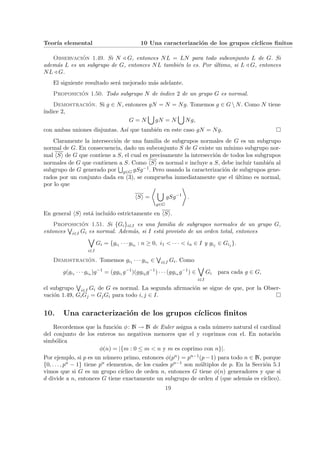 Teorı́a elemental 10 Una caracterización de los grupos cı́clicos finitos
Observación 1.49. Si N / G, entonces NL = LN para todo subconjunto L de G. Si
además L es un subgrupo de G, entonces NL también lo es. Por último, si L / G, entonces
NL / G.
El siguiente resultado será mejorado más adelante.
Proposición 1.50. Todo subgrupo N de ı́ndice 2 de un grupo G es normal.
Demostración. Si g ∈ N, entonces gN = N = Ng. Tomemos g ∈ G  N. Como N tiene
ı́ndice 2,
G = N
[
gN = N
[
Ng,
con ambas uniones disjuntas. Ası́ que también en este caso gN = Ng. ¤
Claramente la intersección de una familia de subgrupos normales de G es un subgrupo
normal de G. En consecuencia, dado un subconjunto S de G existe un mı́nimo subgrupo nor-
mal hSi de G que contiene a S, el cual es precisamente la intersección de todos los subgrupos
normales de G que contienen a S. Como hSi es normal e incluye a S, debe incluir también al
subgrupo de G generado por
S
g∈G gSg−1. Pero usando la caracterización de subgrupos gene-
rados por un conjunto dada en (3), se comprueba inmediatamente que el último es normal,
por lo que
hSi =
*
[
g∈G
gSg−1
+
.
En general hSi está incluı́do estrictamente en hSi.
Proposición 1.51. Si {Gi}i∈I es una familia de subgrupos normales de un grupo G,
entonces
W
i∈I Gi es normal. Además, si I está provisto de un orden total, entonces
_
i∈I
Gi = {gi1 · · · gin : n ≥ 0, i1 < · · · < in ∈ I y gij ∈ Gij }.
Demostración. Tomemos gi1 · · · gin ∈
W
i∈I Gi. Como
g(gi1 · · · gin )g−1
= (ggi1 g−1
)(ggi2 g−1
) · · · (ggin g−1
) ∈
_
i∈I
Gi para cada g ∈ G,
el subgrupo
W
i∈I Gi de G es normal. La segunda afirmación se sigue de que, por la Obser-
vación 1.49, GiGj = GjGi para todo i, j ∈ I. ¤
10. Una caracterización de los grupos cı́clicos finitos
Recordemos que la función φ: N → N de Euler asigna a cada número natural el cardinal
del conjunto de los enteros no negativos menores que el y coprimos con el. En notación
simbólica
φ(n) = |{m : 0 ≤ m < n y m es coprimo con n}|.
Por ejemplo, si p es un número primo, entonces φ(pn) = pn−1(p−1) para todo n ∈ N, porque
{0, . . . , pn − 1} tiene pn elementos, de los cuales pn−1 son múltiplos de p. En la Sección 5.1
vimos que si G es un grupo cı́clico de orden n, entonces G tiene φ(n) generadores y que si
d divide a n, entonces G tiene exactamente un subgrupo de orden d (que además es cı́clico).
19
 