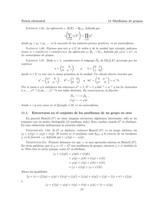 Teorı́a elemental 11 Morfismos de grupos
Ejemplo 1.65. La aplicación ς : Z[X] → Q>0, definida por
ς
Ã
X
i≥0
niXi
!
=
Y
i≥0
pni
i ,
donde p0 < p1 < p2 . . . es la sucesión de los números primos positivos, es un isomorfismo.
Ejemplo 1.66. Fijemos una raı́z w ∈ C de orden n de la unidad (por ejemplo, podemos
tomar w = cos(2π/n) + i sen(2π/n)). La aplicación ϕ: Zn → Gn, definida por ϕ(n) = wn, es
un isomorfismo de grupos.
Ejemplo 1.67. Dado n > 1, consideremos el subgrupo e
Dn de GL(2, C) generado por las
matrices
a =
µ
w 0
0 w−1
¶
y b =
µ
0 1
1 0
¶
,
donde w ∈ C es una raiz n-ésima primitiva de la unidad. Un cálculo directo muestra que
ai
=
µ
wi 0
0 w−i
¶
, b2
=
µ
1 0
0 1
¶
y bai
=
µ
0 w−i
wi 0
¶
= a−i
b.
Por lo tanto a y b satisfacen las relaciones an = 1, b2 = 1 y bab−1 = a−1 y los 2n elementos
1, a . . . , an−1, b, ab, . . . , an−1b son todos distintos. En consecuencia, la función
Dn
// e
Dn
xiyj Â // aibj
,
donde x e y son como en el Ejemplo 1.28, es un isomorfismo.
11.1. Estructuras en el conjunto de los morfismos de un grupo en otro
En general Hom(G, G0) no tiene ninguna estructura algebraica interesante, sólo es un
conjunto con un punto distinguido (el morfismo nulo). Esto cambia cuando G0 es abeliano.
En esta subsección utilizaremos la notación aditiva.
Proposición 1.68. Si G0 es abeliano, entonces Hom(G, G0) es un grupo abeliano vı́a
(ϕ + ψ)(g) := ϕ(g) + ψ(g). El neutro es el morfismo nulo 0GG0 y la inversa de un morfismo
ϕ es la función −ϕ definida por (−ϕ)(g) = −ϕ(g).
Demostración. Primero debemos ver que + es una operación interna en Hom(G, G0).
En otras palabras, que si ϕ, ψ: G → G0 son morfismos de grupos, entonces ϕ + ψ también lo
es. Pero esto es cierto porque, como G0 es abeliano,
(ϕ + ψ)(gh) = ϕ(gh) + ψ(gh)
= ϕ(g) + ϕ(h) + ψ(g) + ψ(h)
= ϕ(g) + ψ(g) + ϕ(h) + ψ(h)
= (ϕ + ψ)(g) + (ϕ + ψ)(h).
Ahora las igualdades
¡
ϕ + (ψ + ζ)
¢
(g) = ϕ(g) +
¡
ψ(g) + ζ(g)
¢
=
¡
ϕ(g) + ψ(g)
¢
+ ζ(g) =
¡
(ϕ + ψ) + ζ
¢
(g)
y
(ϕ + ψ)(g) = ϕ(g) + ψ(g) = ψ(g) + ϕ(g) = (ψ + ϕ)(g)
23
 