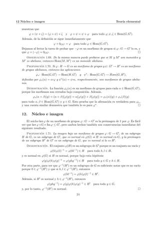 12 Núcleo e imagen Teorı́a elemental
muestran que
ϕ + (ψ + ζ) = (ϕ + ψ) + ζ y ϕ + ψ = ψ + ϕ para todo ϕ, ψ, ζ ∈ Hom(G, G0
).
Además, de la definición se sigue inmediatamente que
ϕ + 0GG0 = ϕ para todo ϕ ∈ Hom(G, G0
).
Dejamos al lector la tarea de probar que −ϕ es un morfismo de grupos si ϕ: G → G0 lo es, y
que ϕ + (−ϕ) = 0GG0 . ¤
Observación 1.69. De la misma manera puede probarse que si M y M0 son monoides y
M0 es abeliano, entonces Hom(M, M0) es un monoide abeliano.
Proposición 1.70. Si ϕ: H → G es un morfismo de grupos y ψ: G0 → H0 es un morfismo
de grupos abelianos, entonces las aplicaciones
ϕ∗ : Hom(G, G0
) → Hom(H, G0
) y ψ∗
: Hom(G, G0
) → Hom(G, H0
),
definidas por ϕ∗(α) = α¨§¦¥
¡¢£¤ϕ y ψ∗(α) = ψ¨§¦¥¡¢£¤α, respectivamente, son morfismos de grupos abelia-
nos.
Demostración. La función ϕ∗(α) es un morfismo de grupos para cada α ∈ Hom(G, G0),
porque los morfismos son cerrados bajo composición. Además,
ϕ∗(α + β)(g) = (α + β)
¡
ϕ(g)
¢
= α
¡
ϕ(g)
¢
+ β
¡
ϕ(g)
¢
= ϕ∗(α)(g) + ϕ∗(β)(g)
para todo α, β ∈ Hom(G, G0) y g ∈ G. Esto prueba que la afirmación es verdadera para ϕ∗,
y una cuenta similar demuestra que también lo es para ϕ∗. ¤
12. Núcleo e imagen
El núcleo ker ϕ de un morfismo de grupos ϕ: G → G0 es la preimagen de 1 por ϕ. Es fácil
ver que ker ϕ / G e Im ϕ ≤ G0, pero ambos hechos también son consecuencias inmediatas del
siguiente resultado.
Proposición 1.71. La imagen bajo un morfismo de grupos ϕ: G → G0, de un subgrupo
H de G, es un subgrupo de G0, que es normal en ϕ(G) si H es normal en G, y la preimagen
de un subgrupo H0 de G0 es un subgrupo de G, que es normal si lo es H0.
Demostración. El conjunto ϕ(H) es un subgrupo de G0 porque es un conjunto no vacı́o y
ϕ(h)ϕ(l)−1
= ϕ(hl−1
) ∈ H para todo h, l ∈ H,
y es normal en ϕ(G) si H es normal, porque bajo esta hipótesis
ϕ(g)ϕ(h)ϕ(g)−1
= ϕ(ghg−1
) ∈ H para todo g ∈ G y h ∈ H.
Por otra parte, para ver que ϕ−1(H0) es un subgrupo de G es suficiente notar que es no vacı́o
porque 0 ∈ ϕ−1(H0) y que si h, l ∈ ϕ−1(H0), entonces
ϕ(hl−1
) = ϕ(h)ϕ(l)−1
∈ H0
.
Además, si H0 es normal y h ∈ ϕ−1(H0), entonces
ϕ(ghg−1
) = ϕ(g)ϕ(h)ϕ(g)−1
∈ H0
para todo g ∈ G,
y, por lo tanto, ϕ−1(H0) es normal. ¤
24
 