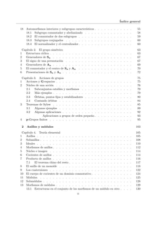 Índice general
18 Automorfismos interiores y subgrupos caracterı́sticos . . . . . . . . . . . . 55
18.1 Subgrupo conmutador y abelianizado . . . . . . . . . . . . . . . 58
18.2 El conmutador de dos subgrupos . . . . . . . . . . . . . . . . . 59
18.3 Subgrupos conjugados . . . . . . . . . . . . . . . . . . . . . 60
18.4 El normalizador y el centralizador . . . . . . . . . . . . . . . . . 60
Capı́tulo 2. El grupo simétrico 63
1 Estructura cı́clica . . . . . . . . . . . . . . . . . . . . . . . . . . 63
2 Generadores de Sn . . . . . . . . . . . . . . . . . . . . . . . . . 67
3 El signo de una permutación . . . . . . . . . . . . . . . . . . . . . 67
4 Generadores de An . . . . . . . . . . . . . . . . . . . . . . . . . 69
5 El conmutador y el centro de Sn y An . . . . . . . . . . . . . . . . . 70
6 Presentaciones de Sn y An . . . . . . . . . . . . . . . . . . . . . . 72
Capı́tulo 3. Acciones de grupos 75
1 Acciones y G-espacios . . . . . . . . . . . . . . . . . . . . . . . . 75
2 Núcleo de una acción . . . . . . . . . . . . . . . . . . . . . . . . 76
2.1 Subconjuntos estables y morfismos . . . . . . . . . . . . . . . . 79
2.2 Más ejemplos . . . . . . . . . . . . . . . . . . . . . . . . . 79
2.3 Órbitas, puntos fijos y estabilizadores . . . . . . . . . . . . . . . 80
2.4 Contando órbitas . . . . . . . . . . . . . . . . . . . . . . . 84
3 Teoremas de Sylow . . . . . . . . . . . . . . . . . . . . . . . . . 85
3.1 Algunos ejemplos . . . . . . . . . . . . . . . . . . . . . . . 89
3.2 Algunas aplicaciones . . . . . . . . . . . . . . . . . . . . . . 92
Aplicaciones a grupos de orden pequeño . . . . . . . . . . . . 93
4 p-Grupos finitos . . . . . . . . . . . . . . . . . . . . . . . . . . 95
2 Anillos y módulos 103
Capı́tulo 4. Teorı́a elemental 105
1 Anillos . . . . . . . . . . . . . . . . . . . . . . . . . . . . . . 105
2 Subanillos . . . . . . . . . . . . . . . . . . . . . . . . . . . . . 108
3 Ideales . . . . . . . . . . . . . . . . . . . . . . . . . . . . . . 110
4 Morfismos de anillos . . . . . . . . . . . . . . . . . . . . . . . . . 112
5 Núcleo e imagen . . . . . . . . . . . . . . . . . . . . . . . . . . 114
6 Cocientes de anillos . . . . . . . . . . . . . . . . . . . . . . . . . 114
7 Producto de anillos . . . . . . . . . . . . . . . . . . . . . . . . . 116
7.1 El teorema chino del resto . . . . . . . . . . . . . . . . . . . . 117
8 El anillo de un monoide . . . . . . . . . . . . . . . . . . . . . . . 118
9 Los cuaterniones . . . . . . . . . . . . . . . . . . . . . . . . . . 122
10 El cuerpo de cocientes de un dominio conmutativo . . . . . . . . . . . . . 124
11 Módulos. . . . . . . . . . . . . . . . . . . . . . . . . . . . . . 125
12 Submódulos . . . . . . . . . . . . . . . . . . . . . . . . . . . . 128
13 Morfismos de módulos . . . . . . . . . . . . . . . . . . . . . . . . 129
13.1 Estructuras en el conjunto de los morfismos de un módulo en otro . . . . 130
ii
 