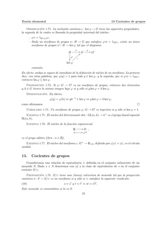 Teorı́a elemental 13 Cocientes de grupos
Observación 1.72. La inclusión canónica ι: ker ϕ → G tiene las siguientes propiedades,
la segunda de la cuales es llamada la propiedad universal del núcleo:
- ϕ¨§¦¥¡¢£¤ι = 1ker ϕ,G0 ,
- Dado un morfismo de grupos ψ: H → G que satisface ϕ¨§¦¥
¡¢£¤ψ = 1HG0 , existe un único
morfismo de grupos ψ0 : H → ker ϕ tal que el diagrama
H
ψ0
²²
ψ
// G
ϕ
// G0
ker ϕ
ι
==
z
z
z
z
z
z
z
z
conmuta.
En efecto, ambas se siguen de inmediato de la definición de núcleo de un morfismo. La primera
dice, con otras palabras, que ϕ(g) = 1 para todo g ∈ ker ϕ, y la segunda, que si ϕ¨§¦¥¡¢£¤ψ = 1HG0 ,
entonces Im ϕ ⊆ ker ϕ.
Proposición 1.73. Si ϕ: G → G0 es un morfismo de grupos, entonces dos elementos
g, h ∈ G tienen la misma imagen bajo ϕ si y sólo si g ker ϕ = h ker ϕ.
Demostración. En efecto,
ϕ(g) = ϕ(h) ⇔ gh−1
∈ ker ϕ ⇔ g ker ϕ = h ker ϕ,
como afirmamos. ¤
Corolario 1.74. Un morfismo de grupos ϕ: G → G0 es inyectivo si y sólo si ker ϕ = 1.
Ejemplo 1.75. El núcleo del determinante det: GL(n, k) → k× es el grupo lineal especial
SL(n, k).
Ejemplo 1.76. El núcleo de la función exponencial
R // C
x Â // eix
,
es el grupo aditivo {2πn : n ∈ Z}.
Ejemplo 1.77. El núcleo del morfismo ς : C× → R>0, definido por ς(x) = |x|, es el cı́rculo
unidad.
13. Cocientes de grupos
Consideremos una relación de equivalencia ' definida en el conjunto subyacente de un
monoide S. Dado s ∈ S denotemos con [s] a la clase de equivalencia de s en el conjunto
cociente S/'.
Proposición 1.78. S/' tiene una (única) estructura de monoide tal que la proyección
canónica π: S → S/' es un morfismo si y sólo si ' satisface la siguiente condición:
(10) s ' s0
y t ' t0
⇒ st ' s0
t0
.
Este monoide es conmutativo si lo es S.
25
 