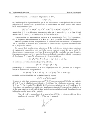 13 Cocientes de grupos Teorı́a elemental
Demostración. La definición del producto en S/',
[s][s0
] = [ss0
],
esta forzada por el requerimiento de que π sea un morfismo. Esta operación es asociativa
porque lo es el producto de S y la función π es sobreyectiva. En efecto, usando estos hechos
se ve inmediatamente que
([s][s0
])[s00
] = [ss0
][s00
] = [(ss0
)s00
] = [s(s0
s00
)] = [s][s0
s00
] = [s]([s0
][s00
]),
para todo s, s0, s00 ∈ M. El mismo argumento prueba que el neutro de S/' es la clase [1], del
neutro 1 de S, y que S/' es conmutativo si S es conmutativo. ¤
Notemos que si s ∈ S es inversible, entonces [s] es inversible y [s]−1 = [s−1]. En particular,
si S es un grupo, entonces también lo es S/', y π: S → S/' es un morfismo de grupos.
Decimos que una relación de equivalencia ', definida sobre un monoide S es compatible
con la estructura de monoide de S, si satisface la condición (10), requerida en el enunciado
de la proposición anterior.
Se pueden decir muchas cosas más acerca de los cocientes de monoides por relaciones
de equivalencia compatibles, pero casi todas son de caracter formal. Ası́ que a partir de
ahora vamos a concentrarnos en el caso de grupos, donde los resultados son más elegantes.
Supongamos entonces que ' es una relación de equivalencia compatible definida en un grupo
G. Escribamos N = ker π. Ya sabemos que N / G, y es trivial que
⇔ h ∈ gNg−1
h ∈ N ⇔ h ' g ⇔ hg−1
∈ N ⇔ h ∈ Ng,
de modo que ' queda determinada por N y, además,
{h ∈ G : h ' g} = gN = Ng
para todo g ∈ N. Recı́procamente, si N es un subgrupo normal de G, entonces por la Proposi-
ción 1.46 las relaciones de equivalencia
h ' g si hg−1
∈ N ⇔ h ∈ Ng y h '0
g si g−1
h ∈ N ⇔ h ∈ gN
coinciden y son compatibles con la operación de G, porque
gNg0
N = gg0
NN = gg0
N.
De ahora en más, dado un subgrupo normal N de G, denotaremos con G/N al grupo cociente
G/' de G por la relación de equivalencia ' definida arriba, y lo llamaremos grupo cociente
de G por N. Por ejemplo, Zn = Z/nZ. Recién vimos que el núcleo de π: G → G/N es N.
En realidad este morfismo es inicial entre aquellos con dominio G, cuyos núcleos incluyen a
N. En otras palabras, π: G → G/N tiene la siguiente propiedad universal, llamada en forma
habitual propiedad universal del cociente:
- Si ϕ: G → G0 es un morfismo de grupos tal que N ⊆ ker ϕ, entonces existe un único
morfismo de grupos ϕ̄: G/N → G0 tal que el triángulo
G
ϕ
//
π
²²
G0
G/N
ϕ̄
<<
z
z
z
z
z
z
z
z
conmuta.
26
 