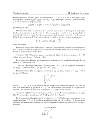 Teorı́a elemental 13 Cocientes de grupos
Para comprobarlo, notemos que si g ' h entonces gh−1 ∈ N ⊆ Ker ϕ, por lo cual ϕ(g) = ϕ(h),
lo que permite definir ϕ̄([g]) = ϕ(g). Como π(g) = [g], el triángulo conmuta. Adicionalmente,
ϕ̄ es un morfismo de grupos porque
ϕ̄([g][h]) = ϕ̄([gh]) = ϕ(gh) = ϕ(g)ϕ(h) = ϕ̄([g])ϕ̄([h]),
para todo g, h ∈ G.
Observación 1.79. El núcleo de ϕ̄ es ker ϕ/N y su imagen es la imagen de ϕ. En par-
ticular, ϕ̄ es inyectiva si y sólo si ker ϕ = N y sobreyectiva si y sólo si lo es ϕ. En efecto, la
segunda afirmación es clara. Para probar la primera notemos que, como ϕ̄¨§¦¥¡¢£¤π = ϕ, la clase en
G/N de un elemento g de G pertenece a ker ϕ̄ si y sólo si g ∈ ker ϕ y, por consiguiente,
ker ϕ̄ = {gN : g ∈ ker ϕ} =
ker ϕ
N
,
como querı́amos
El resto de la sección estará dedicado a establecer algunos resultados que son consecuencias
más o menos directa de la propiedad universal del cociente. Entre ellos se encuentran los
teoremas de isomorfismo de Noether.
Teorema 1.80 (Primer teorema de isomorfismo). Todo morfismo de grupos ϕ: G → G0
induce un isomorfismo ϕ̄: G/ ker ϕ → Im ϕ.
Demostración. Esto es una consecuencia inmediata de la propiedad universal del co-
ciente y la Observación 1.79. ¤
Teorema 1.81 (Segundo teorema de isomorfismo). Si L ⊆ N son subgrupos normales de
un grupo G, entonces N/L / G/L y G/N ≈ (G/L)/(N/L).
Demostración. Por la propiedad universal de πL hay único morfismo π̃: G/L → G/N
tal que el triángulo
G
πN
//
πL
²²
G/N
G/L
π̃
<<
x
x
x
x
x
x
x
x
,
donde πL : G → G/L y πN : G → G/N son las proyecciones canónicas, conmuta. Es fácil ver
que π̃ es sobreyectivo y que ker π̃ = N/L. En consecuencia, nuevamente por la propiedad
universal del cociente, π̃ induce un isomorfismo π̄: (G/L)/(N/L) → G/N. ¤
Teorema 1.82 (Tercer teorema de isomorfismo). Si L y N son dos subgrupos de un grupo
G y N es normal en G, entonces L ∩ N / L y L/L ∩ N ≈ NL/N.
Demostración. Consideremos el morfismo ι̃: L → G/N obtenido componiendo la in-
clusión canónica ι: L → G con la proyección canónica πN : G → G/N. Por la propiedad
universal del cociente sabemos que hay un único monomorfismo ῑ: L/ ker ι̃ → G/N tal que el
triángulo
L
ι̃ //
πL
²²
G/N
L/ ker ι̃
ῑ
::
u
u
u
u
u
u
u
u
u
27
 