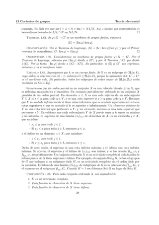 13 Cocientes de grupos Teorı́a elemental
conmuta. Es fácil ver que ker ι̃ = L ∩ N e Im ι̃ = NL/N. Ası́, ῑ induce por correstricción el
isomorfismo deseado de L/L ∩ N en NL/N. ¤
Teorema 1.83. Si ϕ: G → G0 es un morfismo de grupos finitos, entonces
|G| = | Im ϕ|| ker ϕ|.
Demostración. Por el Teorema de Lagrange, |G| = |G : ker ϕ|| ker ϕ|, y por el Primer
teorema de isomorfismo, |G : ker ϕ| = | Im ϕ|. ¤
Observación 1.84. Consideremos un morfismo de grupos finitos ϕ: G → G0. Por el
Teorema de Lagrange, sabemos que | Im ϕ| divide a |G0|, y por el Teorema 1.83, que divide
a |G|. Por lo tanto, | Im ϕ| divide a (|G| : |G0|). En particular, si |G| y |G0| son coprimos,
entonces ϕ es el morfismo nulo.
Ejemplo 1.85. Supongamos que k es un cuerpo finito. Si G es un subgrupo de GL(n, k),
cuyo orden es coprimo con |k| − 1, entonces G ≤ SL(n, k), porque la aplicación det: G → k×
es el morfismo nulo. En particular, todos los subgrupos de orden impar de GL(n, Z3) están
incluı́dos en SL(n, Z3).
Recordemos que un orden parcial en un conjunto X es una relación binaria ≤ en X, que
es reflexiva antisimétrica y transitiva. Un conjunto parcialmente ordenado es un conjunto X
provisto de un orden parcial. Un elemento x ∈ X es una cota inferior de un subconjunto
Y ⊆ X si x ≤ y para todo y ∈ Y , y es una cota superior si x ≥ y para todo y ∈ Y . Decimos
que Y es acotado inferiormente si tiene cotas inferiores, que es acotado superiormente si tiene
cotas superiores y que es acotado si lo es superior e inferiormente. Un elemento mı́nimo de
Y es una cota inferior que pertenece a Y , y un elemento máximo es una cota superior que
pertenece a Y . Es evidente que cada subconjunto Y de X puede tener a lo sumo un mı́nimo
y un máximo. El supremo de una familia (xi)i∈I de elementos de X, es un elemento y ∈ X,
que satisface:
- xj ≤ y para todo j ∈ I,
- Si xj ≤ x para todo j ∈ I, entonces y ≤ x,
y el ı́nfimo es un elemento z ∈ X, que satisface:
- z ≤ xj para todo j ∈ I,
- Si x ≤ xj para todo j ∈ I, entonces x ≤ z.
Dicho de otro modo, el supremo es una cota inferior máxima y el ı́nfimo una cota inferior
mı́nima. Si existen, el supremo y el ı́nfimo de (xi)i∈I son únicos, y se los denota
W
i∈I xi y
V
i∈I xi, respectivamente. Un conjunto ordenado X es un reticulado completo si toda familia de
subconjuntos de X tiene supremo e ı́nfimo. Por ejemplo, el conjunto SubH G, de los subgrupos
de G que incluyen a un subgrupo dado H, es un reticulado completo vı́a el orden dado por
la inclusión. El ı́nfimo de una familia (Gi)i∈I de subgrupos de G es la intersección
T
i∈I Gi, y
el supremo es el subgrupo
W
i∈I Gi. Cuando H = 1 escribiremos Sub G en lugar de Sub1 G.
Proposición 1.86. Para cada conjunto ordenado X son equivalentes:
1. X es un reticulado completo.
2. Toda familia de elementos de X tiene supremo.
3. Toda familia de elementos de X tiene ı́nfimo.
28
 