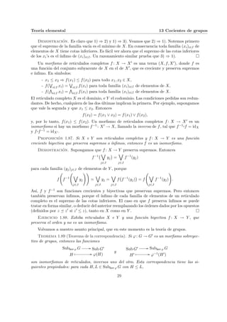 Teorı́a elemental 13 Cocientes de grupos
Demostración. Es claro que 1) ⇒ 2) y 1) ⇒ 3). Veamos que 2) ⇒ 1). Notemos primero
que el supremo de la familia vacı́a es el mı́nimo de X. En consecuencia toda familia (xi)i∈I de
elementos de X tiene cotas inferiores. Es fácil ver ahora que el supremo de las cotas inferiores
de los xi’s es el ı́nfimo de (xi)i∈I. Un razonamiento similar prueba que 3) ⇒ 1). ¤
Un morfismo de reticulados completos f : X → X0 es una terna (X, f, X0), donde f es
una función del conjunto subyacente de X en el de X0, que es creciente y preserva supremos
e ı́nfimo. En sı́mbolos:
- x1 ≤ x2 ⇒ f(x1) ≤ f(x2) para todo x1, x2 ∈ X,
- f(
W
i∈I xi) =
W
i∈I f(xi) para toda familia (xi)i∈I de elementos de X,
- f(
V
i∈I xi) =
V
i∈I f(xi) para toda familia (xi)i∈I de elementos de X.
El reticulado completo X es el dominio, e Y el codominio. Las condiciones pedidas son redun-
dantes. De hecho, cualquiera de las dos últimas implican la primera. Por ejemplo, supongamos
que vale la segunda y que x1 ≤ x2. Entonces
f(x2) = f(x1 ∨ x2) = f(x1) ∨ f(x2),
y, por lo tanto, f(x1) ≤ f(x2). Un morfismo de reticulados completos f : X → X0 es un
isomorfismo si hay un morfismo f−1 : X0 → X, llamado la inversa de f, tal que f−1 ¨§¦¥¡¢£¤f = idX
y f ¨§¦¥
¡¢£¤f−1 = idX0 .
Proposición 1.87. Si X e Y son reticulados completos y f : X → Y es una función
creciente biyectiva que preserva supremos o ı́nfimos, entonces f es un isomorfismo.
Demostración. Supongamos que f : X → Y preserva supremos. Entonces
f−1
¡_
j∈J
yj
¢
=
_
j∈J
f−1
(yj)
para cada familia (yj)j∈J de elementos de Y , porque
f
Ã
f−1
Ã
_
j∈J
yj
!!
=
_
j∈J
yj =
_
j∈J
f
¡
f−1
(yj)
¢
= f
Ã
_
j∈J
f−1
(yj)
!
.
Ası́, f y f−1 son funciones crecientes y biyectivas que preservan supremos. Pero entonces
también preservan ı́nfimos, porque el ı́nfimo de cada familia de elementos de un reticulado
completo es el supremo de las cotas inferiores. El caso en que f preserva ı́nfimos se puede
tratar en forma similar, o deducir del anterior reemplazando los órdenes dados por los opuestos
(definidos por z ¹ z0 si z0 ≤ z), tanto en X como en Y . ¤
Ejercicio 1.88. Exhiba reticulados X e Y y una función biyectiva f : X → Y , que
preserva el orden y no es un isomorfismo.
Volvamos a nuestro asunto principal, que en este momento es la teorı́a de grupos.
Teorema 1.89 (Teorema de la correspondencia). Si ϕ: G → G0 es un morfismo sobreyec-
tivo de grupos, entonces las funciones
Subker ϕ G // Sub G0
H
Â // ϕ(H)
y
Sub G0 // Subker ϕ G
H0 Â // ϕ−1(H0)
son isomorfismos de reticulados, inversos uno del otro. Esta correspondencia tiene las si-
guientes propiedades: para cada H, L ∈ Subker ϕ G con H ≤ L,
29
 