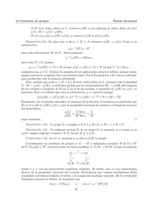 13 Cocientes de grupos Teorı́a elemental
- Si H tiene ı́ndice finito en L, entonces ϕ(H) es un subgrupo de ı́ndice finito de ϕ(L)
y |L : H| = |ϕ(L) : ϕ(H)|,
- H / L si y sólo si ϕ(H) / ϕ(L), y entonces L/H ≈ ϕ(L)/ϕ(H).
Demostración. Es claro que si ker ϕ ≤ H ≤ L, entonces ϕ(H) ≤ ϕ(L). Como ϕ es
sobreyectiva,
ϕ(ϕ−1
(H0
)) = H0
para todo subconjunto H0 de G0. Adicionalmente,
ϕ−1
(ϕ(H)) = H ker ϕ
para cada H ≤ G, porque
g ∈ ϕ−1
(ϕ(H)) ⇔ ∃ h ∈ H tal que ϕ(g) = ϕ(h) ⇔ ∃ h ∈ H tal que h−1
g ∈ ker ϕ,
cualquiera sea g ∈ G. Además la segunda de las aplicaciones preserva ı́nfimos porque tomar
imagen inversa se comporta bien con intersecciones. Por la Proposición 1.87, esto es suficiente
para probar que vale la primera afirmación.
Para concluir que si ker ϕ ≤ H ≤ L y H tiene ı́ndice finito en L, entonces vale la igualdad
|L : H| = |ϕ(L) : ϕ(H)|, es suficiente probar que la correspondencia lH 7→ ϕ(l)H, del conjunto
de las coclases a izquierda de H en L en el de las coclases a izquierda de ϕ(H) en ϕ(L), es
biyectiva. Pero es evidente que esta es sobreyectiva, y es inyectiva porque
ϕ(l)ϕ(H) = ϕ(l0
)ϕ(H) ⇒ ϕ(l−1
l0
) ∈ ϕ(H) ⇒ l−1
l0
∈ H ⇒ lH = l0
H.
Finalmente, los resultados obtenidos al comienzo de la Sección 12 muestran en particular que
H / L si y sólo si ϕ(H) / ϕ(L) y, por la propiedad universal de cociente y el Segundo teorema
del isomorfismo,
ϕ(L)
ϕ(H)
≈
L/ ker ϕ
H/ ker ϕ
≈
L
H
,
como deseamos. ¤
Definición 1.90. Un grupo G es simple si G 6= 1 y H / G ⇒ H = 1 o H = G.
Definición 1.91. Un subgrupo normal H de un grupo G es maximal si es propio y no
existe ningún subgrupo normal L de G tal que H ( L ( G.
Corolario 1.92. H / G es maximal si y sólo si G/H es simple.
Consideremos un morfismo de grupos ϕ: G → G0 y subgrupos normales H de G y H0
de G0. Si ϕ(H) ⊆ H0, entonces existe un único morfismo ϕ̄: G/H → G0/H0 tal que el cuadrado
G
ϕ
//
π
²²
G0
π0
²²
G/H
ϕ̄
// G0/H0,
donde π y π0 son las proyecciones canónicas, conmuta. De hecho, esto es una consecuencia
directa de la propiedad universal del cociente. Recordemos que cuando establecimos dicha
propiedad, calculamos también el núcleo y la imagen del morfismo inducido. De los resultados
obtenidos entonces se deduce de inmediato que
Im ϕ̄ = π0
(Im ϕ) y ker ϕ̄ = ϕ−1
(H0
)/H.
30
 