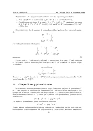 Teorı́a elemental 14 Grupos libres y presentaciones
Proposición 1.93. La construcción anterior tiene las siguientes propiedades:
1. Para todo H / G, el morfismo id: G/H → G/H es la identidad de G/H.
2. Consideremos morfismos de grupos ϕ: G → G0 y ψ: G0 → G00 y subgrupos normales
H de G, H0 de G0 y H00 de G00. Si ϕ(H) ⊆ H0 y ψ(H0) ⊆ H00, entonces ψ¨§¦¥¡¢£¤ϕ(H) ⊆ H00
y ψ¨§¦¥¡¢£¤ϕ = ψ¨§¦¥
¡¢£¤ϕ.
Demostración. Por la unicidad de los morfismos id y ψ¨§¦¥¡¢£¤ϕ, basta observar que el cuadra-
do
G
id //
π
²²
G
π
²²
G/H
id // G/H
y el rectángulo exterior del diagrama
G
ϕ
//
π
²²
G0
π0
²²
ψ
// G00
π00
²²
G/H
ϕ̄
// G0/H0 ψ̄
// G00/H00
conmutan. ¤
Ejercicio 1.94. Pruebe que si ϕ: G → G0 es un morfismo de grupos y H0 / G0, entonces
ϕ−1(H0) / G y existe un único morfismo inyectivo ϕ̄: G/ϕ−1(H0) → G0/H0 de grupos, tal que
el diagrama
G
ϕ
//
π
²²
G0
π0
²²
G/ϕ−1(H0)
ϕ̄
// G0/H0,
donde π: G → G/ϕ−1(H0) y π0 : G0 → G0/H0 son las proyecciones canónicas, conmuta. Pruebe
también que Im ϕ̄ = H0 Im ϕ
H0 .
14. Grupos libres y presentaciones
Intuitivamente, dar una presentación de un grupo G es dar un conjunto de generadores X
de G y un conjunto de relaciones que los elementos de X satisfacen y que determinan G. Por
ejemplo, en la Sección 5 introdujimos los grupos diedral Dn y cuaterniónico generalizado Hn
para cada número natural n > 1, y vimos que el primero tiene generadores x, y que satisfacen
las relaciones
xn
= 1, y2
= 1 e yxy−1
= x−1
,
y el segundo, generadores x, y que satisfacen las relaciones
xn
= y2
e yxy−1
= x−1
.
En esta sección precisamos el concepto de presentación y mostramos que las anteriores son,
efectivamente, presentaciones de los grupos diedral y cuaterniónico. Para ello necesitamos
31
 