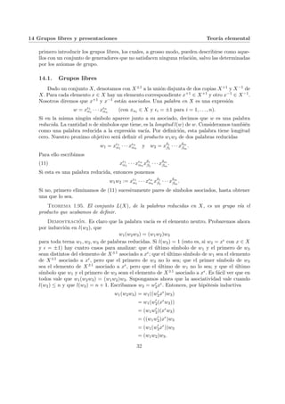 14 Grupos libres y presentaciones Teorı́a elemental
primero introducir los grupos libres, los cuales, a grosso modo, pueden describirse como aque-
llos con un conjunto de generadores que no satisfacen ninguna relación, salvo las determinadas
por los axiomas de grupo.
14.1. Grupos libres
Dado un conjunto X, denotamos con X±1 a la unión disjunta de dos copias X+1 y X−1 de
X. Para cada elemento x ∈ X hay un elemento correspondiente x+1 ∈ X+1 y otro x−1 ∈ X−1.
Nosotros diremos que x+1 y x−1 están asociados. Una palabra en X es una expresión
w = x²1
α1
· · · x²n
αn
(con xαi ∈ X y ²i = ±1 para i = 1, . . . , n).
Si en la misma ningún sı́mbolo aparece junto a su asociado, decimos que w es una palabra
reducida. La cantidad n de sı́mbolos que tiene, es la longitud l(w) de w. Consideramos también
como una palabra reducida a la expresión vacı́a. Por definición, esta palabra tiene longitud
cero. Nuestro proximo objetivo será definir el producto w1w2 de dos palabras reducidas
w1 = x²1
α1
· · · x²n
αn
y w2 = xδ1
β1
· · · xδm
βm
.
Para ello escribimos
(11) x²1
α1
· · · x²n
αn
xδ1
β1
· · · xδm
βm
.
Si esta es una palabra reducida, entonces ponemos
w1w2 := x²1
α1
· · · x²n
αn
xδ1
β1
· · · xδm
βm
.
Si no, primero eliminamos de (11) sucesivamente pares de sı́mbolos asociados, hasta obtener
una que lo sea.
Teorema 1.95. El conjunto L(X), de la palabras reducidas en X, es un grupo vı́a el
producto que acabamos de definir.
Demostración. Es claro que la palabra vacı́a es el elemento neutro. Probaremos ahora
por inducción en l(w2), que
w1(w2w3) = (w1w2)w3
para toda terna w1, w2, w3 de palabras reducidas. Si l(w2) = 1 (esto es, si w2 = x² con x ∈ X
y ² = ±1) hay cuatro casos para analizar: que el último sı́mbolo de w1 y el primero de w3
sean distintos del elemento de X±1 asociado a x²; que el último sı́mbolo de w1 sea el elemento
de X±1 asociado a x², pero que el primero de w3 no lo sea; que el primer sı́mbolo de w3
sea el elemento de X±1 asociado a x², pero que el último de w1 no lo sea; y que el último
sı́mbolo que w1 y el primero de w3 sean el elemento de X±1 asociado a x². Es fácil ver que en
todos vale que w1(w2w3) = (w1w2)w3. Supongamos ahora que la asociatividad vale cuando
l(w2) ≤ n y que l(w2) = n + 1. Escribamos w2 = w0
2x². Entonces, por hipótesis inductiva
w1(w2w3) = w1((w0
2x²
)w3)
= w1(w0
2(x²
w3))
= (w1w0
2)(x²
w3)
= ((w1w0
2)x²
)w3
= (w1(w0
2x²
))w3
= (w1w2)w3.
32
 