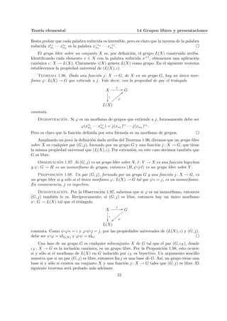 Teorı́a elemental 14 Grupos libres y presentaciones
Resta probar que cada palabra reducida es inversible, pero es claro que la inversa de la palabra
reducida x²1
α1
· · · x²n
αn
es la palabra x−²n
αn
· · · x−²1
α1
. ¤
El grupo libre sobre un conjunto X es, por definición, el grupo L(X) construı́do arriba.
Identificando cada elemento x ∈ X con la palabra reducida x+1, obtenemos una aplicación
canónica ι: X → L(X). Claramente ι(X) genera L(X) como grupo. En el siguiente teorema
establecemos la propiedad universal de (L(X), ι).
Teorema 1.96. Dada una función j : X → G, de X en un grupo G, hay un único mor-
fismo ϕ: L(X) → G que extiende a j. Vale decir, con la propiedad de que el triángulo
X
j
//
ι
²²
G
L(X)
ϕ
<<
z
z
z
z
z
z
z
z
conmuta.
Demostración. Si ϕ es un morfismo de grupos que extiende a j, forzosamente debe ser
ϕ(x²1
α1
· · · x²n
αn
) = j(xα1 )²1
· · · j(xαn )²n
.
Pero es claro que la función definida por esta fórmula es un morfismo de grupos. ¤
Ampliando un poco la definición dada arriba del Teorema 1.96, diremos que un grupo libre
sobre X es cualquier par (G, j), formado por un grupo G y una función j : X → G, que tiene
la misma propiedad universal que (L(X), ι). Por extensión, en este caso decimos también que
G es libre.
Observación 1.97. Si (G, j) es un grupo libre sobre X, l: Y → X es una función biyectiva
y ψ: G → H es un isomorfismo de grupos, entonces (H, ψ¨§¦¥
¡¢£¤j¨§¦¥¡¢£¤l) es un grupo libre sobre Y .
Proposición 1.98. Un par (G, j), formado por un grupo G y una función j : X → G, es
un grupo libre si y sólo si el único morfismo ϕ: L(X) → G tal que ϕ¨§¦¥¡¢£¤ι = j, es un isomorfismo.
En consecuencia, j es inyectivo.
Demostración. Por la Observación 1.97, sabemos que si ϕ es un isomorfismo, entonces
(G, j) también lo es. Recı́procamente, si (G, j) es libre, entonces hay un único morfismo
ψ: G → L(X) tal que el triángulo
X
j
//
ι
²²
G
ψ
||zzzzzzzz
L(X)
conmuta. Como ψ¨§¦¥
¡¢£¤ϕ¨§¦¥
¡¢£¤ι = ι y ϕ¨§¦¥¡¢£¤ψ¨§¦¥¡¢£¤j = j, por las propiedades universales de (L(X), ι) y (G, j),
debe ser ψ¨§¦¥¡¢£¤ϕ = idL(X) y ϕ¨§¦¥¡¢£¤ψ = idG. ¤
Una base de un grupo G es cualquier subconjunto X de G tal que el par (G, ιX), donde
ιX : X → G es la inclusión canónica, es un grupo libre. Por la Proposición 1.98, esto ocurre
si y sólo si el morfismo de L(X) en G inducido por ιX es biyectivo. Un argumento sencillo
muestra que si un par (G, j) es libre, entonces Im j es una base de G. Ası́, un grupo tiene una
base si y sólo si existen un conjunto X y una función j : X → G tales que (G, j) es libre. El
siguiente teorema será probado más adelante.
33
 